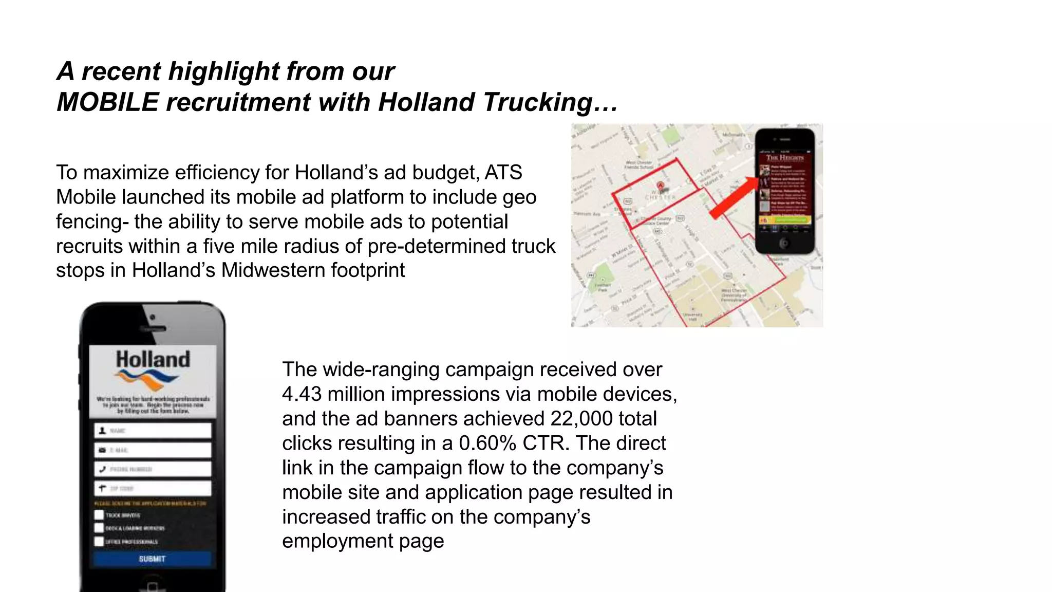 26
A recent highlight from our
MOBILE recruitment with Holland Trucking…
The wide-ranging campaign received over
4.43 million impressions via mobile devices,
and the ad banners achieved 22,000 total
clicks resulting in a 0.60% CTR. The direct
link in the campaign flow to the company’s
mobile site and application page resulted in
increased traffic on the company’s
employment page
To maximize efficiency for Holland’s ad budget, ATS
Mobile launched its mobile ad platform to include geo
fencing- the ability to serve mobile ads to potential
recruits within a five mile radius of pre-determined truck
stops in Holland’s Midwestern footprint
 