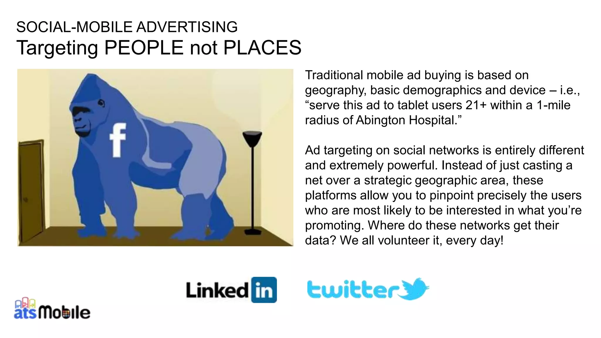 29
SOCIAL-MOBILE ADVERTISING
Targeting PEOPLE not PLACES
Traditional mobile ad buying is based on
geography, basic demographics and device – i.e.,
“serve this ad to tablet users 21+ within a 1-mile
radius of Abington Hospital.”
Ad targeting on social networks is entirely different
and extremely powerful. Instead of just casting a
net over a strategic geographic area, these
platforms allow you to pinpoint precisely the users
who are most likely to be interested in what you’re
promoting. Where do these networks get their
data? We all volunteer it, every day!
 