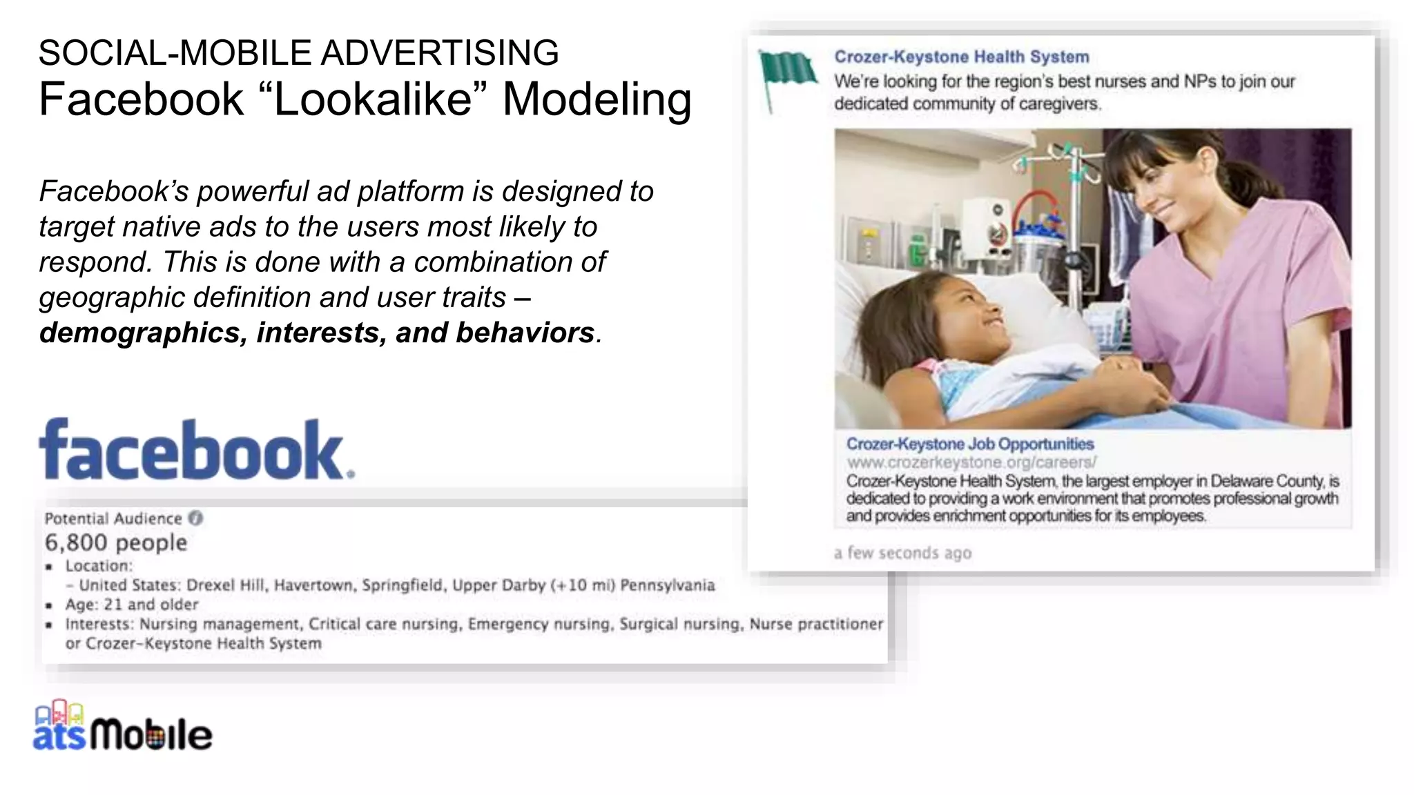30
SOCIAL-MOBILE ADVERTISING
Facebook “Lookalike” Modeling
Facebook’s powerful ad platform is designed to
target native ads to the users most likely to
respond. This is done with a combination of
geographic definition and user traits –
demographics, interests, and behaviors.
 