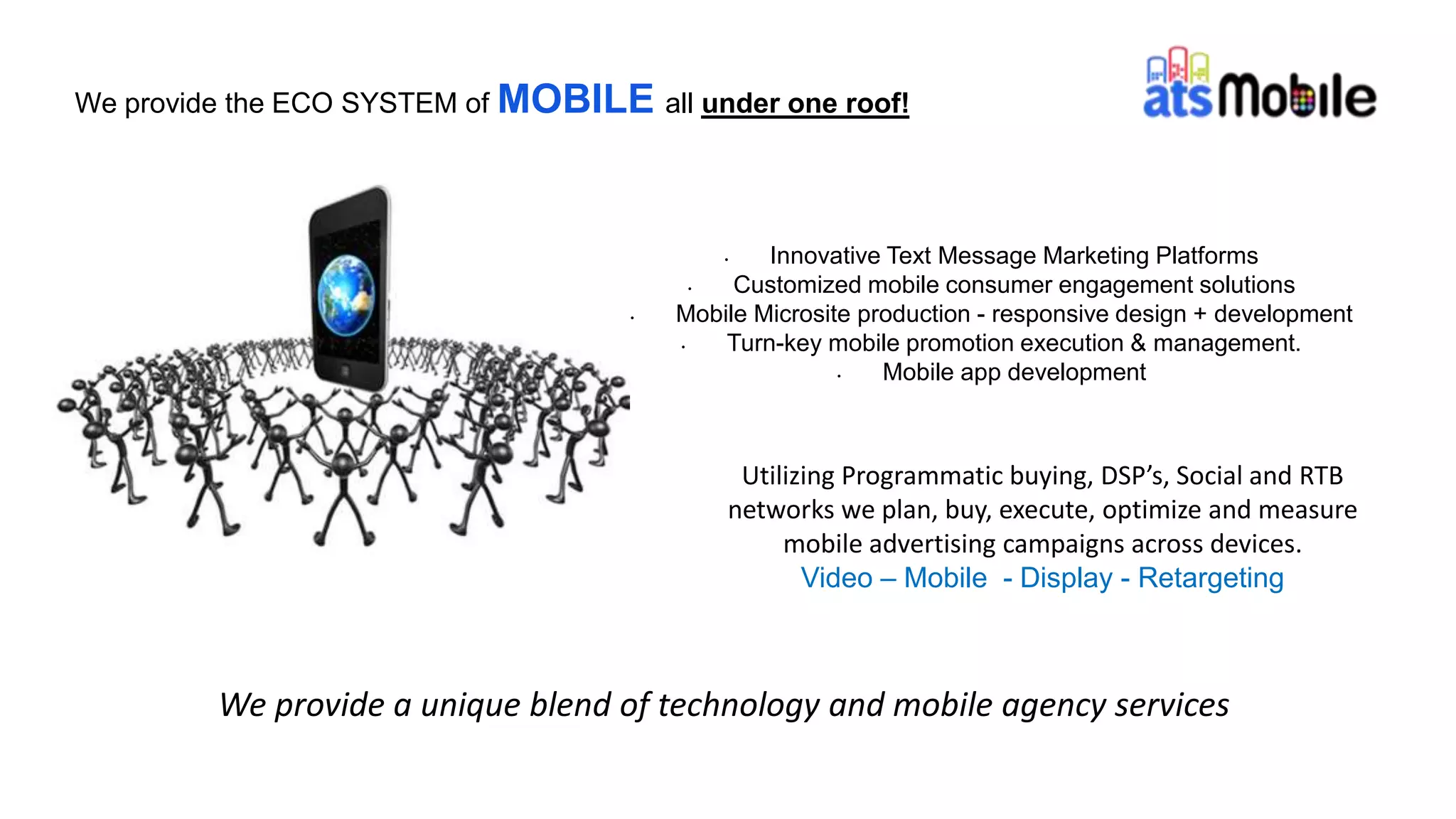 • Innovative Text Message Marketing Platforms
• Customized mobile consumer engagement solutions
• Mobile Microsite production - responsive design + development
• Turn-key mobile promotion execution & management.
• Mobile app development
We provide the ECO SYSTEM of MOBILE all under one roof!
Utilizing Programmatic buying, DSP’s, Social and RTB
networks we plan, buy, execute, optimize and measure
mobile advertising campaigns across devices.
Video – Mobile - Display - Retargeting
We provide a unique blend of technology and mobile agency services
 