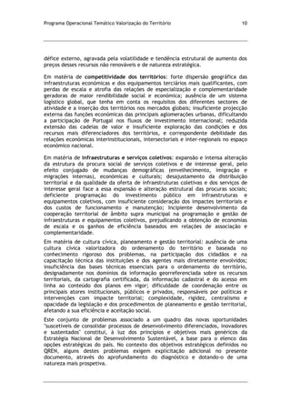 Programa Operacional Temático Valorização do Território 10
défice externo, agravada pela volatilidade e tendência estrutural de aumento dos
preços desses recursos não renováveis e de natureza estratégica.
Em matéria de competitividade dos territórios: forte dispersão geográfica das
infraestruturas económicas e dos equipamentos terciários mais qualificantes, com
perdas de escala e atrofia das relações de especialização e complementaridade
geradoras de maior rendibilidade social e económica; ausência de um sistema
logístico global, que tenha em conta os requisitos dos diferentes sectores de
atividade e a inserção dos territórios nos mercados globais; insuficiente projecção
externa das funções económicas das principais aglomerações urbanas, dificultando
a participação de Portugal nos fluxos de investimento internacional; reduzida
extensão das cadeias de valor e insuficiente exploração das condições e dos
recursos mais diferenciadores dos territórios, e correspondente debilidade das
relações económicas interinstitucionais, intersectoriais e inter-regionais no espaço
económico nacional.
Em matéria de infraestruturas e serviços coletivos: expansão e intensa alteração
da estrutura da procura social de serviços coletivos e de interesse geral, pelo
efeito conjugado de mudanças demográficas (envelhecimento, imigração e
migrações internas), económicas e culturais; desajustamento da distribuição
territorial e da qualidade da oferta de infraestruturas coletivas e dos serviços de
interesse geral face a essa expansão e alteração estrutural das procuras sociais;
deficiente programação do investimento público em infraestruturas e
equipamentos coletivos, com insuficiente consideração dos impactes territoriais e
dos custos de funcionamento e manutenção; Incipiente desenvolvimento da
cooperação territorial de âmbito supra municipal na programação e gestão de
infraestruturas e equipamentos coletivos, prejudicando a obtenção de economias
de escala e os ganhos de eficiência baseados em relações de associação e
complementaridade.
Em matéria de cultura cívica, planeamento e gestão territorial: ausência de uma
cultura cívica valorizadora do ordenamento do território e baseada no
conhecimento rigoroso dos problemas, na participação dos cidadãos e na
capacitação técnica das instituições e dos agentes mais diretamente envolvidos;
insuficiência das bases técnicas essenciais para o ordenamento do território,
designadamente nos domínios da informação georreferenciada sobre os recursos
territoriais, da cartografia certificada, da informação cadastral e do acesso em
linha ao conteúdo dos planos em vigor; dificuldade de coordenação entre os
principais atores institucionais, públicos e privados, responsáveis por políticas e
intervenções com impacte territorial; complexidade, rigidez, centralismo e
opacidade da legislação e dos procedimentos de planeamento e gestão territorial,
afetando a sua eficiência e aceitação social.
Este conjunto de problemas associado a um quadro das novas oportunidades
"suscetíveis de consolidar processos de desenvolvimento diferenciados, inovadores
e sustentados" constitui, à luz dos princípios e objetivos mais genéricos da
Estratégia Nacional de Desenvolvimento Sustentável, a base para o elenco das
opções estratégicas do país. No contexto dos objetivos estratégicos definidos no
QREN, alguns destes problemas exigem explicitação adicional no presente
documento, através do aprofundamento do diagnóstico e dotando-o de uma
natureza mais prospetiva.
 