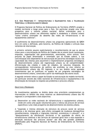 Programa Operacional Temático Valorização do Território 100
6.5. EIXO PRIORITÁRIO V – INFRAESTRUTURAS E EQUIPAMENTOS PARA A VALORIZAÇÃO
TERRITORIAL E O DESENVOLVIMENTO URBANO
O Programa Nacional de Política de Ordenamento do Território (PNPOT) propõe o
modelo territorial a longo prazo para o País. Em particular propõe uma visão
prospetiva para o sistema urbano nacional, define orientações para o
desenvolvimento urbano nas diferentes regiões e estabelece o sistema urbano
“como critério orientador do desenho das redes de infraestruturas e de
equipamentos coletivos”.
O acolhimento do desenvolvimento urbano nos programas operacionais do QREN
teve em conta a definição, pelo Governo, da Política de Cidades e articula duas
vertentes de intervenção.
A primeira vertente assume explicitamente o reconhecimento de que os atores
chave para a concretização da Política de Cidades são os atores locais (autarquias,
empresas, organizações não governamentais, associações, entre outros). Sem
prejuízo do papel dinamizador e orientador que ao Estado caberá, a sua
concretização está dependente da estruturação de parcerias estratégias locais e da
capacidade das mesmas para assumirem e implementarem programas estratégicos
de desenvolvimento urbano (de regeneração urbana ou de competitividade/
diferenciação das cidades e redes de cidades), de natureza integrada. Os
correspondentes instrumentos de política são acolhidos no eixo relativo ao
desenvolvimento urbano dos PO regionais e no seu âmbito serão apoiados
investimentos que se justificam no quadro de um programa estratégico de
desenvolvimento urbano, construído a partir da mobilização dos atores locais.
A segunda vertente releva o papel do Estado na estruturação do modelo territorial,
em particular através das redes nacionais de infraestruturas e equipamentos e da
dinamização da inovação na resposta aos problemas e procuras urbanas.
OBJECTIVOS E PRIORIDADES
Os investimentos apoiados no âmbito deste eixo prioritário complementam as
intervenções no âmbito dos eixos relativos ao desenvolvimento urbano dos PO
regionais e correspondem a dois objectivos:
a) Desenvolver as redes nacionais de infraestruturas e equipamentos urbanos,
tendo em conta uma opção voluntarista para o reforço da procura de serviços
específicos e uma visão prospetiva do desenvolvimento do sistema urbano.
A “expansão e intensa alteração da estrutura da procura social de serviços
coletivos e de interesse geral, pelo efeito conjugado de mudanças demográficas
(envelhecimento, imigração e migrações internas), económicas e culturais”, e o
“desajustamento da distribuição territorial e da qualidade da oferta de
infraestruturas coletivas e dos serviços de interesse geral face a essa expansão e
alteração estrutural das procuras sociais” são dois dos grandes problemas
identificados pelo Programa Nacional de Política de Ordenamento do Território
(PNPOT).
 