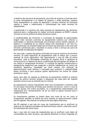 Programa Operacional Temático Valorização do Território 101
A dinâmica das estruturas de povoamento, para além de acentuar o contraste entre
as áreas metropolitanas e as cidades de pequena e média dimensão, implicou
fortes desequilíbrios no acesso da população a serviços coletivos de hierarquia
superior e impõe a modernização e racionalização das redes nacionais de
equipamentos.
A qualificação e a coerência das redes nacionais de equipamentos são elementos
essenciais para a configuração do modelo territorial proposto no PNPOT e devem
articular-se com as políticas de desenvolvimento urbano.
A competitividade dos territórios e a promoção da igualdade de oportunidades
exigem redes nacionais coerentes de equipamentos coletivos que reforcem a
atratividade e o potencial dinamizador dos principais centros urbanos regionais. O
objetivo é a modelação de um sistema urbano mais equilibrado e, por essa via,
mais potenciador da competitividade dos territórios que polarizam e com uma mais
eficiente contribuição para a equidade no acesso a bens e serviços por parte da
generalidade da população portuguesa.
Por outro lado, e apesar dos ganhos verificados nas taxas de cobertura do território
nacional, há redes específicas de equipamentos onde se deseja que a procura
aumente de forma significativa. São especialmente o caso da rede do ensino
secundário, onde as dificuldades conhecidas de resposta eficaz e equitativa às
várias procuras e o objetivo de elevar a qualificação dos portugueses vão obrigar ao
seu reforço e reorganização territorial, e a situação de algumas infraestruturas e
equipamentos desportivos que asseguram a dotação indispensável de centros de
excelência desportiva, localizados em áreas urbanas com potencial de
desenvolvimento neste domínio e orientados para aumentar a competitividade
desses territórios e para propiciar ganhos significativos em termos de coesão
económica e social.
Assim, para além da resposta às dinâmicas do povoamento também as próprias
opções de política nacional obrigam à adequação das redes para dar resposta
ajustada à procura que se pretende para as mesmas.
Os equipamentos urbanos enquadráveis neste eixo correspondem a domínios onde
há uma opção voluntarista do Estado para aumento da procura, como é o caso da
rede de escolas com ensino secundário, ou a equipamentos especializados cuja
implantação tem, necessariamente, de ter em conta as opções nacionais para o
modelo territorial.
Os investimentos apoiados no âmbito deste eixo terão de ter em conta os
investimentos apoiados no âmbito dos eixos relativos ao desenvolvimento urbano
dos PO regionais. Mas estamos em presença de duas lógicas diferentes.
Nos PO regionais o que está em causa são investimentos que se justificam no
quadro de um programa estratégico de desenvolvimento urbano, construído a partir
da mobilização dos atores locais.
Aqui, o que está em causa são equipamentos que se justificam numa lógica de
racionalidade das redes nacionais, que poderão beneficiar se forem integrados em
 