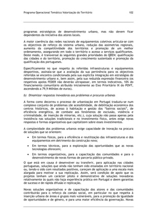 Programa Operacional Temático Valorização do Território 102
programas estratégicos de desenvolvimento urbano, mas não devem ficar
dependentes da iniciativa dos atores locais.
A maior coerência das redes nacionais de equipamentos coletivos articula-se com
os objectivos de reforço do sistema urbano, redução das assimetrias regionais,
aumento da competitividade dos territórios e promoção de um melhor
ordenamento, assegurando em todo o território o acesso a serviços qualificantes.
Deste modo, é transversal às seguintes grandes prioridades do QREN: qualificação
das cidades e do território, promoção do crescimento sustentado e promoção da
qualificação dos portugueses.
Especificamente no que respeita às referidas infraestruturas e equipamentos
desportivos, assinala-se que a avaliação da sua pertinência para os objectivos
referidos se encontra condicionada pela sua explícita integração em estratégias de
desenvolvimento urbano e, bem assim, pela sua reduzida expressão financeira (os
respetivos apoios FEDER não deverão ultrapassar, em termos indicativos, 10% do
financiamento comunitário atribuído inicialmente ao Eixo Prioritário IX do POVT,
ascendendo a 79,9 Milhões de euros).
b) Dinamizar respostas inovadoras aos problemas e procuras urbanas
A forma como decorreu o processo de urbanização em Portugal traduziu-se num
complexo conjunto de problemas (de acessibilidade, de debilitação económica dos
centros históricos, de acesso à habitação e gestão dos “bairros sociais”, de
eficiência energética, de combate aos fenómenos de exclusão, violência e
criminalidade, de inserção de minorias, etc.), cuja solução não passa apenas pela
insistência nas soluções tradicionais e no investimento físico, antes exige novas
respostas e formas organizativas que capitalizem sobre esses investimentos.
A complexidade dos problemas urbanos exige capacidade de inovação na procura
de soluções que se orientem:
Em termos físicos, para a eficiência e reutilização das infraestruturas e dos
equipamentos em detrimento da construção nova;
Em termos técnicos, para a exploração das oportunidades que as novas
tecnologias oferecem;
Em termos organizativos, para a capacitação das comunidades e para o
desenvolvimento de novas formas de parceria público-privado.
O que está em causa é desenvolver ou transferir, para aplicação nas cidades
portuguesas, soluções que ainda não tenham sido ensaiadas em território nacional
ou, tendo-o sido com resultados positivos, careçam de aplicação a uma escala mais
alargada para motivar a sua replicação. Assim, será condição de apoio que os
projetos tenham um carácter piloto e demonstrativo de soluções inovadoras
relativamente às quais não haja experiência prática em Portugal e deem garantias
de sucesso e de rápida difusão e replicação.
Novas soluções organizativas e de capacitação dos atores e das comunidades
contribuirão para o reforço da coesão social, em particular no que respeita à
inserção urbana de áreas e grupos mais vulneráveis, para a promoção da igualdade
de oportunidades e de género, e para uma maior eficiência da governação. Novas
 