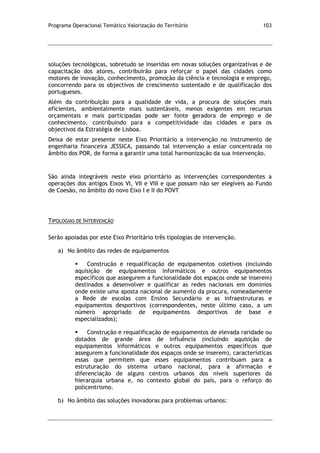 Programa Operacional Temático Valorização do Território 103
soluções tecnológicas, sobretudo se inseridas em novas soluções organizativas e de
capacitação dos atores, contribuirão para reforçar o papel das cidades como
motores de inovação, conhecimento, promoção da ciência e tecnologia e emprego,
concorrendo para os objectivos de crescimento sustentado e de qualificação dos
portugueses.
Além da contribuição para a qualidade de vida, a procura de soluções mais
eficientes, ambientalmente mais sustentáveis, menos exigentes em recursos
orçamentais e mais participadas pode ser fonte geradora de emprego e de
conhecimento, contribuindo para a competitividade das cidades e para os
objectivos da Estratégia de Lisboa.
Deixa de estar presente neste Eixo Prioritário a intervenção no instrumento de
engenharia financeira JESSICA, passando tal intervenção a estar concentrada no
âmbito dos POR, de forma a garantir uma total harmonização da sua intervenção.
São ainda integráveis neste eixo prioritário as intervenções correspondentes a
operações dos antigos Eixos VI, VII e VIII e que possam não ser elegíveis ao Fundo
de Coesão, no âmbito do novo Eixo I e II do POVT
TIPOLOGIAS DE INTERVENÇÃO
Serão apoiadas por este Eixo Prioritário três tipologias de intervenção.
a) No âmbito das redes de equipamentos
 Construção e requalificação de equipamentos coletivos (incluindo
aquisição de equipamentos informáticos e outros equipamentos
específicos que assegurem a funcionalidade dos espaços onde se inserem)
destinados a desenvolver e qualificar as redes nacionais em domínios
onde existe uma aposta nacional de aumento da procura, nomeadamente
a Rede de escolas com Ensino Secundário e as infraestruturas e
equipamentos desportivos (correspondentes, neste último caso, a um
número apropriado de equipamentos desportivos de base e
especializados);
 Construção e requalificação de equipamentos de elevada raridade ou
dotados de grande área de influência (incluindo aquisição de
equipamentos informáticos e outros equipamentos específicos que
assegurem a funcionalidade dos espaços onde se inserem), características
essas que permitem que esses equipamentos contribuam para a
estruturação do sistema urbano nacional, para a afirmação e
diferenciação de alguns centros urbanos dos níveis superiores da
hierarquia urbana e, no contexto global do país, para o reforço do
policentrismo.
b) No âmbito das soluções inovadoras para problemas urbanos:
 