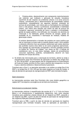 Programa Operacional Temático Valorização do Território 104
 Projetos-piloto, desejavelmente com componente maioritariamente
não material, que traduzam a aplicação de soluções inovadoras
suscetíveis de dar resposta aos problemas urbanos e às novas procuras
urbanas, contribuindo para o desenvolvimento de comunidades urbanas
sustentáveis, nomeadamente nos seguintes domínios: prestação de
serviços de proximidade, com relevo para os facilitadores da conciliação
entre a vida pessoal, familiar e profissional; acessibilidade e mobilidade
urbana, com relevo para soluções que atuem do lado da procura de
transporte; segurança, prevenção de riscos e combate à criminalidade;
gestão do espaço público e do edificado; eco inovações nos domínios da
construção e da habitação; gestão eficiente da energia; gestão da
qualidade do ar; tratamento e valorização de resíduos; modelos de
governação urbana.
O carácter demonstrativo e inovador dos projetos em causa justifica que
não se restrinjam as áreas onde os mesmos possam surgir e será também
o elemento distintivo face aos projetos mainstream que nestes domínios
são acolhidos noutros eixos deste ou de outros programas operacionais.
Esta tipologia de intervenções corresponde à terceira tipologia prevista
no âmbito da “Política de Cidades” (ver Anexo ao PO). A seleção de
candidaturas será, no caso desta tipologia, objeto de procedimentos
concursais específicos, podendo, nomeadamente, decorrer em fases
distintas em função dos temas.
c) No âmbito das intervenções para a valorização do território, admite-se ainda o
enquadramento neste Eixo Prioritário de operações no âmbito dos antigos Eixo
VI, VII e VIII do POVT, as quais possam não ter enquadramento no financiamento
do Fundo de Coesão, previsto no Eixo I para o domínio dos transportes e no Eixo
II para o domínio Ambiente e Desenvolvimento Sustentável.
Transitam para o Eixo V, as operações aprovadas e em análise no antigo Eixo IX do
POVT e no antigo Eixo VI, VII e VIII que não sejam elegíveis ao Fundo de Coesão, à
data de decisão de aprovação da reprogramação do POVT pela Comissão Europeia.
ÂMBITO GEOGRÁFICO
As intervenções previstas neste Eixo Prioritário têm como âmbito geográfico as
regiões NUT II do objetivo convergência do território do Continente.
ESPECIFICIDADE DA ELEGIBILIDADE TEMPORAL
As intervenções relativas à requalificação das escolas do 2.º e 3.º Ciclo do Ensino
Básico e as infraestruturas e equipamentos desportivos, bem como soluções
inovadoras para problemas urbanos deixam de ser elegíveis ao POVT, passando a
ser elegíveis aos POR, a partir da data da decisão da aprovação da reprogramação
dos respetivos POR pela Comissão Europeia.
Transitam para os POR, a partir da data de decisão de aprovação da respetiva
reprogramação pela Comissão Europeia, todas as operações já aprovadas e
 