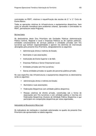Programa Operacional Temático Valorização do Território 105
contratadas no POVT, relativas à requalificação das escolas do 2.º e 3.º Ciclo do
Ensino Básico.
Todas as operações relativas às infraestruturas e equipamentos desportivos, bem
como às soluções inovadoras para problemas urbanos, aprovadas e contratadas no
POVT, permanecem neste Programa.
DESTINATÁRIOS
Os destinatários deste Eixo Prioritário são Entidades Públicas (Administração
Pública Central, Regional e Local e Empresas Públicas ou de capitais públicos),
entidades concessionárias de serviços públicos e entidades privadas sem fins
lucrativos que tenham responsabilidades e operem nos domínios de intervenção
abrangidos pelo presente Eixo Prioritário, designadamente os seguintes:
 Administração direta e indireta do Estado;
 Municípios e suas associações;
 Instituições de Ensino Superior e de I&D;
 Empresas Públicas e Sector Empresarial Local;
 Entidades privadas sem fins lucrativos;
 Outras entidades privadas no quadro de parcerias público-privado;
No caso específico das infraestruturas e equipamentos desportivos os destinatários
serão os seguintes:
 Administração direta e indireta do Estado;
 Municípios e suas associações;
 Federações Desportivas com utilidade pública desportiva;
 Pessoas coletivas de direito privado, constituídas sob a forma de
Associações sem fins lucrativos e com utilidade pública e inscritas em
Federações Desportivas titulares de Utilidade Pública Desportiva e que
participem em competições desportivas por estas organizadas.
INDICADORES DE REALIZAÇÃO E RESULTADO
Os indicadores de realização e resultado selecionados no quadro do presente Eixo
Prioritário são apresentados na tabela seguinte.
 