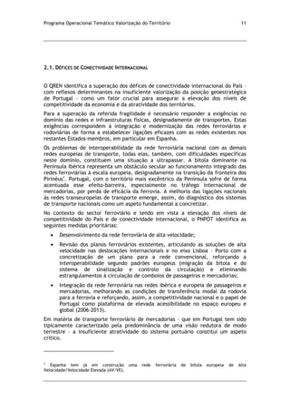 Programa Operacional Temático Valorização do Território 11
2.1. DÉFICES DE CONECTIVIDADE INTERNACIONAL
O QREN identifica a superação dos défices de conectividade internacional do País –
com reflexos determinantes na insuficiente valorização da posição geoestratégica
de Portugal – como um fator crucial para assegurar a elevação dos níveis de
competitividade da economia e da atratividade dos territórios.
Para a superação da referida fragilidade é necessário responder a exigências no
domínio das redes e infraestruturas físicas, designadamente de transportes. Estas
exigências correspondem à integração e modernização das redes ferroviárias e
rodoviárias de forma a estabelecer ligações eficazes com as redes existentes nos
restantes Estados-membros, em particular em Espanha.
Os problemas de interoperabilidade da rede ferroviária nacional com as demais
redes europeias de transporte, todas elas, também, com dificuldades específicas
neste domínio, constituem uma situação a ultrapassar. A bitola dominante na
Península Ibérica representa um obstáculo secular ao funcionamento integrado das
redes ferroviárias à escala europeia, designadamente na transição da fronteira dos
Pirinéus1
. Portugal, com o território mais excêntrico da Península sofre de forma
acentuada esse efeito-barreira, especialmente no tráfego internacional de
mercadorias, por perda de eficácia da ferrovia. A melhoria das ligações nacionais
às redes transeuropeias de transporte emerge, assim, do diagnóstico dos sistemas
de transporte nacionais como um aspeto fundamental a concretizar.
No contexto do sector ferroviário e tendo em vista a elevação dos níveis de
competitividade do País e de conectividade internacional, o PNPOT identifica as
seguintes medidas prioritárias:
Desenvolvimento da rede ferroviária de alta velocidade;
Revisão dos planos ferroviários existentes, articulando as soluções de alta
velocidade nas deslocações internacionais e no eixo Lisboa – Porto com a
concretização de um plano para a rede convencional, reforçando a
interoperabilidade segundo padrões europeus (migração da bitola e do
sistema de sinalização e controlo da circulação) e eliminando
estrangulamentos à circulação de comboios de passageiros e mercadorias;
Integração da rede ferroviária nas redes ibérica e europeia de passageiros e
mercadorias, melhorando as condições de transferência modal da rodovia
para a ferrovia e reforçando, assim, a competitividade nacional e o papel de
Portugal como plataforma de elevada acessibilidade no espaço europeu e
global (2006-2013).
Em matéria de transporte ferroviário de mercadorias – que em Portugal tem sido
tipicamente caracterizado pela predominância de uma visão redutora de modo
terrestre – a insuficiente atratividade do sistema portuário constitui um aspeto
crítico.
1
Espanha tem já em construção uma rede ferroviária de bitola europeia de Alta
Velocidade/Velocidade Elevada (AV/VE).
 
