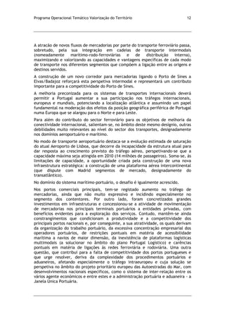 Programa Operacional Temático Valorização do Território 12
A atracão de novos fluxos de mercadorias por parte do transporte ferroviário passa,
sobretudo, pela sua integração em cadeias de transporte intermodais
(nomeadamente marítimo-rodo-ferroviárias e de distribuição interna),
maximizando e valorizando as capacidades e vantagens específicas de cada modo
de transporte nos diferentes segmentos que compõem a ligação entre as origens e
destinos servidos.
A construção de um novo corredor para mercadorias ligando o Porto de Sines a
Elvas/Badajoz reforçará esta perspetiva intermodal e representará um contributo
importante para a competitividade do Porto de Sines.
A melhoria preconizada para os sistemas de transportes internacionais deverá
permitir a Portugal aumentar a sua participação nos tráfegos internacionais,
europeus e mundiais, potenciando a localização atlântica e assumindo um papel
fundamental na moderação dos efeitos da posição geográfica periférica de Portugal
numa Europa que se alargou para o Norte e para Leste.
Para além do contributo do sector ferroviário para os objetivos de melhoria da
conectividade internacional, salientam-se, no âmbito deste mesmo desígnio, outras
debilidades muito relevantes ao nível do sector dos transportes, designadamente
nos domínios aeroportuário e marítimo.
No modo de transporte aeroportuário destaca-se a evolução estimada de saturação
do atual Aeroporto de Lisboa, que decorre da incapacidade da estrutura atual para
dar resposta ao crescimento previsto do tráfego aéreo, perspetivando-se que a
capacidade máxima seja atingida em 2010 (14 milhões de passageiros). Soma-se, às
limitações de capacidade, a oportunidade criada pela construção de uma nova
infraestrutura estratégica: a construção de uma plataforma aérea intercontinental
(que dispute com Madrid segmentos de mercado, designadamente do
transatlântico).
No domínio do sistema marítimo-portuário, o desafio é igualmente acrescido.
Nos portos comerciais principais, tem-se registado aumento no tráfego de
mercadorias, ainda que não muito expressivo e incidindo especialmente no
segmento dos contentores. Por outro lado, foram concretizados grandes
investimentos em infraestruturas e concessionou-se a atividade de movimentação
de mercadorias nos principais terminais portuários a entidades privadas, com
benefícios evidentes para a exploração dos serviços. Contudo, mantêm-se ainda
constrangimentos que condicionam a produtividade e a competitividade dos
principais portos nacionais e, por conseguinte, a sua atratividade, os quais derivam
da organização do trabalho portuário, da excessiva concentração empresarial dos
operadores portuários, de restrições pontuais em matéria de acessibilidade
marítima a navios de maior dimensão, da inexistência de plataformas logísticas
multimodais (a solucionar no âmbito do plano Portugal Logístico) e carências
pontuais em matéria de ligações às redes ferroviária e rodoviária. Uma outra
questão, que contribui para a falta de competitividade dos portos portugueses e
que urge resolver, deriva da complexidade dos procedimentos portuários e
aduaneiros, afetando especialmente o tráfego intraeuropeu e cuja solução se
perspetiva no âmbito do projeto prioritário europeu das Autoestradas do Mar, com
desenvolvimentos nacionais específicos, como o sistema de inter-relação entre os
vários agente económicos e entre estes e a administração portuária e aduaneira - a
Janela Única Portuária.
 