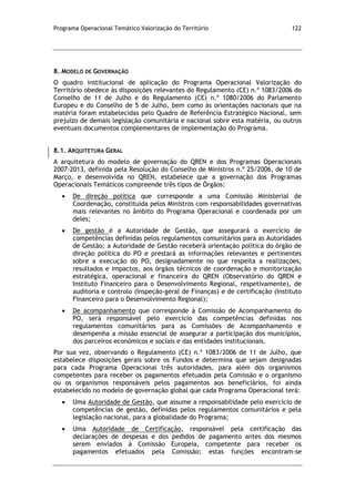 Programa Operacional Temático Valorização do Território 122
8. MODELO DE GOVERNAÇÃO
O quadro institucional de aplicação do Programa Operacional Valorização do
Território obedece às disposições relevantes do Regulamento (CE) n.º 1083/2006 do
Conselho de 11 de Julho e do Regulamento (CE) n.º 1080/2006 do Parlamento
Europeu e do Conselho de 5 de Julho, bem como às orientações nacionais que na
matéria foram estabelecidas pelo Quadro de Referência Estratégico Nacional, sem
prejuízo de demais legislação comunitária e nacional sobre esta matéria, ou outros
eventuais documentos complementares de implementação do Programa.
8.1. ARQUITETURA GERAL
A arquitetura do modelo de governação do QREN e dos Programas Operacionais
2007-2013, definida pela Resolução do Conselho de Ministros n.º 25/2006, de 10 de
Março, e desenvolvida no QREN, estabelece que a governação dos Programas
Operacionais Temáticos compreende três tipos de Órgãos:
De direção política que corresponde a uma Comissão Ministerial de
Coordenação, constituída pelos Ministros com responsabilidades governativas
mais relevantes no âmbito do Programa Operacional e coordenada por um
deles;
De gestão é a Autoridade de Gestão, que assegurará o exercício de
competências definidas pelos regulamentos comunitários para as Autoridades
de Gestão; a Autoridade de Gestão receberá orientação política do órgão de
direção política do PO e prestará as informações relevantes e pertinentes
sobre a execução do PO, designadamente no que respeita a realizações,
resultados e impactos, aos órgãos técnicos de coordenação e monitorização
estratégica, operacional e financeira do QREN (Observatório do QREN e
Instituto Financeiro para o Desenvolvimento Regional, respetivamente), de
auditoria e controlo (Inspeção-geral de Finanças) e de certificação (Instituto
Financeiro para o Desenvolvimento Regional);
De acompanhamento que corresponde à Comissão de Acompanhamento do
PO, será responsável pelo exercício das competências definidas nos
regulamentos comunitários para as Comissões de Acompanhamento e
desempenha a missão essencial de assegurar a participação dos municípios,
dos parceiros económicos e sociais e das entidades institucionais.
Por sua vez, observando o Regulamento (CE) n.º 1083/2006 de 11 de Julho, que
estabelece disposições gerais sobre os Fundos e determina que sejam designadas
para cada Programa Operacional três autoridades, para além dos organismos
competentes para receber os pagamentos efetuados pela Comissão e o organismo
ou os organismos responsáveis pelos pagamentos aos beneficiários, foi ainda
estabelecido no modelo de governação global que cada Programa Operacional terá:
Uma Autoridade de Gestão, que assume a responsabilidade pelo exercício de
competências de gestão, definidas pelos regulamentos comunitários e pela
legislação nacional, para a globalidade do Programa;
Uma Autoridade de Certificação, responsável pela certificação das
declarações de despesas e dos pedidos de pagamento antes dos mesmos
serem enviados à Comissão Europeia, competente para receber os
pagamentos efetuados pela Comissão; estas funções encontram-se
 