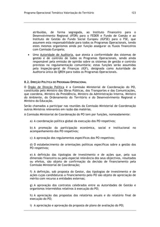 Programa Operacional Temático Valorização do Território 123
atribuídas, de forma segregada, ao Instituto Financeiro para o
Desenvolvimento Regional (IFDR) para o FEDER e Fundo de Coesão e ao
Instituto de Gestão do Fundo Social Europeu (IGFSE) para o FSE, que
assumem esta responsabilidade para todos os Programas Operacionais, tendo
estes mesmos organismos ainda por função assegurar os fluxos financeiros
com Comissão Europeia;
Uma Autoridade de Auditoria, que atesta a conformidade dos sistemas de
gestão e de controlo de todos os Programas Operacionais, sendo ainda
responsável pela emissão de opinião sobre os sistemas de gestão e controlo
previstas na regulamentação comunitária; estas funções serão assumidas
pela Inspeção-geral de Finanças (IGF), designada como Autoridade de
Auditoria única do QREN para todos os Programas Operacionais.
8.2. DIREÇÃO POLÍTICA DO PROGRAMA OPERACIONAL
O Órgão de Direção Política é a Comissão Ministerial de Coordenação do PO,
constituída pelo Ministro das Obras Públicas, dos Transportes e das Comunicações,
que coordena, Ministro da Presidência, Ministro da Administração Interna, Ministro
do Ambiente, do Ordenamento do Território e do Desenvolvimento Regional e
Ministra da Educação.
Serão chamados a participar nas reuniões da Comissão Ministerial de Coordenação
outros Ministros relevantes em razão das matérias.
A Comissão Ministerial de Coordenação do PO tem por funções, nomeadamente:
a) A coordenação política global da execução dos PO respetivos;
b) A promoção da participação económica, social e institucional no
acompanhamento dos PO respetivos;
c) A aprovação dos regulamentos específicos dos PO respetivos;
d) O estabelecimento de orientações políticas específicas sobre a gestão dos
PO respetivos;
e) A definição das tipologias de investimento e de ações que, pela sua
dimensão financeira ou pela especial relevância dos seus objectivos, resultados
ou efeitos, são objeto de confirmação da decisão de financiamento pela
Comissão Ministerial de Coordenação;
f) A definição, sob proposta do Gestor, das tipologias de investimento e de
ações cujas candidaturas a financiamento pelo PO são objeto de apreciação de
mérito com recurso a entidades externas;
g) A aprovação dos contratos celebrados entre as Autoridades de Gestão e
organismos intermédios relativos à execução do PO;
h) A apreciação das propostas dos relatórios anuais e do relatório final de
execução do PO;
i) A apreciação e aprovação da proposta de plano de avaliação do PO;
 
