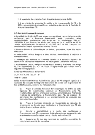 Programa Operacional Temático Valorização do Território 124
j) A apreciação dos relatórios finais de avaliação operacional do PO;
l) A apreciação das propostas de revisão e de reprogramação do PO e do
QREN, sem prejuízo da competência, atribuída nesta matéria, à Comissão de
Acompanhamento do PO.
8.3. GESTÃO DO PROGRAMA OPERACIONAL
A Autoridade de Gestão do PO, que assegura o exercício de competências de gestão
profissional para o Programa Operacional, sendo responsável pelas
responsabilidades estabelecidas pelo Artigo 60.º do Regulamento (CE) n.º
1083/2006, é uma Estrutura de Missão, nos termos da Lei n.º 4/2004, de 15 de
Janeiro, republicada pelo Decreto-Lei n.º 105/2007, de 3 de Abril, composta por
uma Comissão Diretiva e por um Secretariado Técnico.
A Comissão Diretiva é constituída por um Gestor, que preside, e por dois vogais
executivos.
O Secretariado Técnico assegura o apoio técnico, administrativo e logístico à
Comissão Diretiva.
A nomeação dos membros da Comissão Diretiva e a estrutura orgânica do
Secretariado Técnico são estabelecidas por Resolução do Conselho de Ministros.
A Autoridade de Gestão, designada nos termos da alínea a) do número 1 do Artigo
60.º do Regulamento (CE) n.º 1083/2006, é representada pelo Gestor, com o
seguinte endereço postal:
Gestor do PO Valorização do Território
Av. D. João II, lote 1.07.2.1 – 2º
1998-014 Lisboa
Sendo da responsabilidade da Autoridade de Gestão do PO assegurar a gestão e a
qualidade da execução do Programa Operacional de acordo com os princípios de
boa gestão financeira, compete-lhe nomeadamente:
a) Propor à Comissão Ministerial de Coordenação, no âmbito de cada
tipologia de investimentos suscetível de financiamento pelo PO,
regulamentos e aprovar orientações técnicas, administrativas e financeiras
relativas às candidaturas a financiamento pelo PO, ao processo de
apreciação das candidaturas e ao acompanhamento da execução das
operações financiadas;
b) Propor à Comissão Ministerial de Coordenação as tipologias de
investimento ou de ação cujas candidaturas a financiamento pelo PO são
objeto de apreciação de mérito;
c) Apreciar a aceitabilidade e o mérito das candidaturas a
financiamento pelo PO, assegurando designadamente que as operações são
selecionadas em conformidade com os critérios aplicáveis ao PO;
d) Assegurar-se de que são cumpridas as condições necessárias de
cobertura orçamental das operações;
 