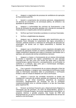 Programa Operacional Temático Valorização do Território 125
e) Assegurar a organização dos processos de candidaturas de operações
ao financiamento pelo PO;
f) Garantir o cumprimento dos normativos aplicáveis, designadamente
nos domínios da concorrência, da contratação pública, do ambiente e da
igualdade de oportunidades;
g) Assegurar a conformidade dos contratos de financiamento e dos
termos de aceitação das operações apoiadas com a decisão de concessão do
financiamento e o respeito pelos normativos aplicáveis;
h) Verificar que foram fornecidos os produtos e os serviços financiados;
i) Verificar a elegibilidade das despesas;
j) Assegurar que as despesas declaradas pelos beneficiários para as
operações foram efetuadas no cumprimento das regras comunitárias e
nacionais, podendo promover a realização de verificações de operações por
amostragem, de acordo com as regras comunitárias e nacionais de
execução;
k) Assegurar que os beneficiários e outros organismos abrangidos pela
execução das operações mantêm um sistema contabilístico separado ou um
código contabilístico adequado para todas as transações relacionadas com a
operação, sem prejuízo das normas contabilísticas nacionais;
l) Assegurar a criação e o funcionamento de um sistema informatizado
de recolha e tratamento dos registos contabilísticos de cada operação
financiada pelo PO, bem como uma recolha dos dados sobre a execução
necessários para a gestão financeira, o acompanhamento, as verificações, as
auditorias e a avaliação, bem como para a monitorização estratégica,
operacional e financeira do QREN;
m) Criar e garantir o funcionamento de um sistema adequado e fiável de
validação das despesas, e assegurar que a Autoridade de Certificação recebe
todas as informações necessárias sobre os procedimentos e verificações
levados a cabo em relação às despesas com vista à certificação;
n) Assegurar o exercício das atividades necessárias no âmbito das
candidaturas e execução dos projetos apoiados por programas de iniciativa
comunitária ou por linhas orçamentais específicas do orçamento
comunitário, designadamente nas situações em que se verifiquem
complementaridades entre os referidos projetos e os que são financiados
pelos respetivos PO;
o) Fornecer ao Instituto Financeiro para o Desenvolvimento Regional as
informações que lhe permitam, em nome do Estado-Membro, apreciar e
transmitir à Comissão Europeia, nos termos regulamentares comunitários, as
propostas relativas a grandes projetos; esta função do IFDR será
desempenhada por um serviço funcionalmente independente dos serviços de
auditoria e de certificação;
 
