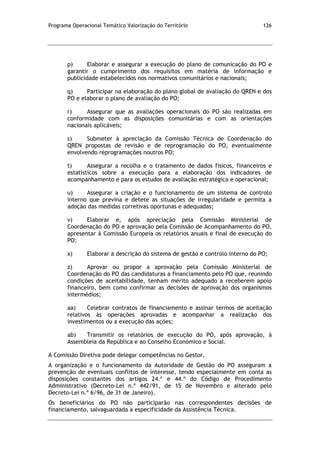 Programa Operacional Temático Valorização do Território 126
p) Elaborar e assegurar a execução do plano de comunicação do PO e
garantir o cumprimento dos requisitos em matéria de informação e
publicidade estabelecidos nos normativos comunitários e nacionais;
q) Participar na elaboração do plano global de avaliação do QREN e dos
PO e elaborar o plano de avaliação do PO;
r) Assegurar que as avaliações operacionais do PO são realizadas em
conformidade com as disposições comunitárias e com as orientações
nacionais aplicáveis;
s) Submeter à apreciação da Comissão Técnica de Coordenação do
QREN propostas de revisão e de reprogramação do PO, eventualmente
envolvendo reprogramações noutros PO;
t) Assegurar a recolha e o tratamento de dados físicos, financeiros e
estatísticos sobre a execução para a elaboração dos indicadores de
acompanhamento e para os estudos de avaliação estratégica e operacional;
u) Assegurar a criação e o funcionamento de um sistema de controlo
interno que previna e detete as situações de irregularidade e permita a
adoção das medidas corretivas oportunas e adequadas;
v) Elaborar e, após apreciação pela Comissão Ministerial de
Coordenação do PO e aprovação pela Comissão de Acompanhamento do PO,
apresentar à Comissão Europeia os relatórios anuais e final de execução do
PO;
x) Elaborar a descrição do sistema de gestão e controlo interno do PO;
z) Aprovar ou propor a aprovação pela Comissão Ministerial de
Coordenação do PO das candidaturas a financiamento pelo PO que, reunindo
condições de aceitabilidade, tenham mérito adequado a receberem apoio
financeiro, bem como confirmar as decisões de aprovação dos organismos
intermédios;
aa) Celebrar contratos de financiamento e assinar termos de aceitação
relativos às operações aprovadas e acompanhar a realização dos
investimentos ou a execução das ações;
ab) Transmitir os relatórios de execução do PO, após aprovação, à
Assembleia da República e ao Conselho Económico e Social.
A Comissão Diretiva pode delegar competências no Gestor.
A organização e o funcionamento da Autoridade de Gestão do PO asseguram a
prevenção de eventuais conflitos de interesse, tendo especialmente em conta as
disposições constantes dos artigos 24.º e 44.º do Código de Procedimento
Administrativo (Decreto-Lei n.º 442/91, de 15 de Novembro e alterado pelo
Decreto-Lei n.º 6/96, de 31 de Janeiro).
Os beneficiários do PO não participarão nas correspondentes decisões de
financiamento, salvaguardada a especificidade da Assistência Técnica.
 
