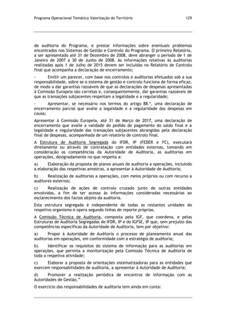 Programa Operacional Temático Valorização do Território 129
de auditoria do Programa, e prestar informações sobre eventuais problemas
encontrados nos Sistemas de Gestão e Controlo do Programa. O primeiro Relatório,
a ser apresentado até 31 de Dezembro de 2008, deve abranger o período de 1 de
Janeiro de 2007 a 30 de Junho de 2008. As informações relativas às auditorias
realizadas após 1 de Julho de 2015 devem ser incluídas no Relatório de Controlo
final que acompanha a declaração de encerramento;
- Emitir um parecer, com base nos controlos e auditorias efetuados sob a sua
responsabilidade, sobre se o sistema de gestão e controlo funciona de forma eficaz,
de modo a dar garantias razoáveis de que as declarações de despesas apresentadas
à Comissão Europeia são corretas e, consequentemente, dar garantias razoáveis de
que as transações subjacentes respeitam a legalidade e a regularidade;
- Apresentar, se necessário nos termos do artigo 88.º, uma declaração de
encerramento parcial que avalie a legalidade e a regularidade das despesas em
causa;
Apresentar à Comissão Europeia, até 31 de Março de 2017, uma declaração de
encerramento que avalie a validade do pedido de pagamento do saldo final e a
legalidade e regularidade das transações subjacentes abrangidas pela declaração
final de despesas, acompanhada de um relatório de controlo final.
A Estrutura de Auditoria Segregada do IFDR, IP (FEDER e FC), executará
diretamente ou através de contratação com entidades externas, tomando em
consideração as competências da Autoridade de Auditoria, as auditorias em
operações, designadamente no que respeita a:
a) Elaboração da proposta de planos anuais de auditoria a operações, incluindo
a elaboração das respetivas amostras, a apresentar à Autoridade de Auditoria;
b) Realização de auditorias a operações, com meios próprios ou com recurso a
auditores externos;
c) Realização de ações de controlo cruzado junto de outras entidades
envolvidas, a fim de ter acesso às informações consideradas necessárias ao
esclarecimento dos factos objeto da auditoria.
Esta estrutura segregada é independente de todas as restantes unidades do
respetivo organismo e opera segundo linhas de reporte próprias.
A Comissão Técnica de Auditoria, composta pela IGF, que coordena, e pelas
Estruturas de Auditoria Segregadas do IFDR, IP e do IGFSE, IP que, sem prejuízo das
competências específicas da Autoridade de Auditoria, tem por objetivo:
a) Propor à Autoridade de Auditoria o processo de planeamento anual das
auditorias em operações, em conformidade com a estratégia de auditoria;
b) Identificar os requisitos do sistema de informação para as auditorias em
operações, que permita a monitorização pela Comissão Técnica de Auditoria de
toda a respetiva atividade;
c) Elaborar a proposta de orientações sistematizadoras para as entidades que
exercem responsabilidades de auditoria, a apresentar à Autoridade de Auditoria;
d) Promover a realização periódica de encontros de informação com as
Autoridades de Gestão.”
O exercício das responsabilidades de auditoria tem ainda em conta:
 
