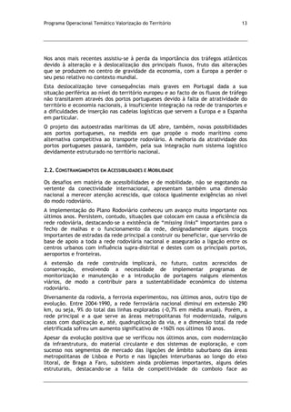Programa Operacional Temático Valorização do Território 13
Nos anos mais recentes assistiu-se à perda da importância dos tráfegos atlânticos
devido à alteração e à deslocalização dos principais fluxos, fruto das alterações
que se produzem no centro de gravidade da economia, com a Europa a perder o
seu peso relativo no contexto mundial.
Esta deslocalização teve consequências mais graves em Portugal dada a sua
situação periférica ao nível do território europeu e ao facto de os fluxos de tráfego
não transitarem através dos portos portugueses devido à falta de atratividade do
território e economia nacionais, à insuficiente integração na rede de transportes e
a dificuldades de inserção nas cadeias logísticas que servem a Europa e a Espanha
em particular.
O projeto das autoestradas marítimas da UE abre, também, novas possibilidades
aos portos portugueses, na medida em que propõe o modo marítimo como
alternativa competitiva ao transporte rodoviário. A melhoria da atratividade dos
portos portugueses passará, também, pela sua integração num sistema logístico
devidamente estruturado no território nacional.
2.2. CONSTRANGIMENTOS EM ACESSIBILIDADES E MOBILIDADE
Os desafios em matéria de acessibilidades e de mobilidade, não se esgotando na
vertente da conectividade internacional, apresentam também uma dimensão
nacional a merecer atenção acrescida, que coloca igualmente exigências ao nível
do modo rodoviário.
A implementação do Plano Rodoviário conheceu um avanço muito importante nos
últimos anos. Persistem, contudo, situações que colocam em causa a eficiência da
rede rodoviária, destacando-se a existência de “missing links” importantes para o
fecho de malhas e o funcionamento da rede, designadamente alguns troços
importantes de estradas da rede principal a construir ou beneficiar, que servirão de
base de apoio a toda a rede rodoviária nacional e assegurarão a ligação entre os
centros urbanos com influência supra-distrital e destes com os principais portos,
aeroportos e fronteiras.
A extensão da rede construída implicará, no futuro, custos acrescidos de
conservação, envolvendo a necessidade de implementar programas de
monitorização e manutenção e a introdução de portagens nalguns elementos
viários, de modo a contribuir para a sustentabilidade económica do sistema
rodoviário.
Diversamente da rodovia, a ferrovia experimentou, nos últimos anos, outro tipo de
evolução. Entre 2004-1990, a rede ferroviária nacional diminui em extensão 290
km, ou seja, 9% do total das linhas exploradas (-0,7% em média anual). Porém, a
rede principal e a que serve as áreas metropolitanas foi modernizada, nalguns
casos com duplicação e, até, quadruplicação da via, e a dimensão total da rede
eletrificada sofreu um aumento significativo de +160% nos últimos 10 anos.
Apesar da evolução positiva que se verificou nos últimos anos, com modernização
da infraestrutura, do material circulante e dos sistemas de exploração, e com
sucesso nos segmentos de mercado das ligações de âmbito suburbano das áreas
metropolitanas de Lisboa e Porto e nas ligações interurbanas ao longo do eixo
litoral, de Braga a Faro, subsistem ainda problemas importantes, alguns deles
estruturais, destacando-se a falta de competitividade do comboio face ao
 