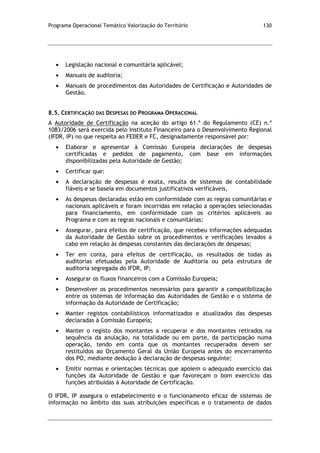 Programa Operacional Temático Valorização do Território 130
Legislação nacional e comunitária aplicável;
Manuais de auditoria;
Manuais de procedimentos das Autoridades de Certificação e Autoridades de
Gestão.
8.5. CERTIFICAÇÃO DAS DESPESAS DO PROGRAMA OPERACIONAL
A Autoridade de Certificação na aceção do artigo 61.º do Regulamento (CE) n.º
1083/2006 será exercida pelo Instituto Financeiro para o Desenvolvimento Regional
(IFDR, IP) no que respeita ao FEDER e FC, designadamente responsável por:
Elaborar e apresentar à Comissão Europeia declarações de despesas
certificadas e pedidos de pagamento, com base em informações
disponibilizadas pela Autoridade de Gestão;
Certificar que:
A declaração de despesas é exata, resulta de sistemas de contabilidade
fiáveis e se baseia em documentos justificativos verificáveis,
As despesas declaradas estão em conformidade com as regras comunitárias e
nacionais aplicáveis e foram incorridas em relação a operações selecionadas
para financiamento, em conformidade com os critérios aplicáveis ao
Programa e com as regras nacionais e comunitárias;
Assegurar, para efeitos de certificação, que recebeu informações adequadas
da Autoridade de Gestão sobre os procedimentos e verificações levados a
cabo em relação às despesas constantes das declarações de despesas;
Ter em conta, para efeitos de certificação, os resultados de todas as
auditorias efetuadas pela Autoridade de Auditoria ou pela estrutura de
auditoria segregada do IFDR, IP;
Assegurar os fluxos financeiros com a Comissão Europeia;
Desenvolver os procedimentos necessários para garantir a compatibilização
entre os sistemas de informação das Autoridades de Gestão e o sistema de
informação da Autoridade de Certificação;
Manter registos contabilísticos informatizados e atualizados das despesas
declaradas à Comissão Europeia;
Manter o registo dos montantes a recuperar e dos montantes retirados na
sequência da anulação, na totalidade ou em parte, da participação numa
operação, tendo em conta que os montantes recuperados devem ser
restituídos ao Orçamento Geral da União Europeia antes do encerramento
dos PO, mediante dedução à declaração de despesas seguinte;
Emitir normas e orientações técnicas que apoiem o adequado exercício das
funções da Autoridade de Gestão e que favoreçam o bom exercício das
funções atribuídas à Autoridade de Certificação.
O IFDR, IP assegura o estabelecimento e o funcionamento eficaz de sistemas de
informação no âmbito das suas atribuições específicas e o tratamento de dados
 