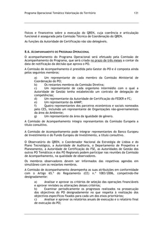 Programa Operacional Temático Valorização do Território 131
físicos e financeiros sobre a execução do QREN, cuja coerência e articulação
funcional é assegurada pela Comissão Técnica de Coordenação do QREN.
As funções da Autoridade de Certificação não são delegáveis.
8.6. ACOMPANHAMENTO DO PROGRAMA OPERACIONAL
O acompanhamento do Programa Operacional será efetuado pela Comissão de
Acompanhamento do Programa, que será criada no prazo de três meses a contar da
data de notificação da decisão que aprova o PO.
A Comissão de Acompanhamento é presidida pelo Gestor do PO e é composta ainda
pelos seguintes membros:
a) Um representante de cada membro da Comissão Ministerial de
Coordenação do PO;
b) Os restantes membros da Comissão Diretiva;
c) Um representante de cada organismo intermédio com o qual a
Autoridade de Gestão tenha estabelecido um contrato de delegação de
competências;
d) Um representante da Autoridade de Certificação do FEDER e FC;
e) Um representante da ANMP;
f) Quatro representantes dos parceiros económicos e sociais nomeados
pelo CES, incluindo um representante de Organizações não-governamentais
da área do Ambiente;
g) Um representante da área da igualdade de género.
A Comissão de Acompanhamento integra representantes da Comissão Europeia a
título consultivo.
A Comissão de Acompanhamento pode integrar representantes do Banco Europeu
de Investimento e do Fundo Europeu de Investimento, a título consultivo.
O Observatório do QREN, o Coordenador Nacional da Estratégia de Lisboa e do
Plano Tecnológico, a Autoridade de Auditoria, o Departamento de Prospetiva e
Planeamento, a Autoridade de Certificação do FSE, as Autoridades de Gestão dos
outros PO Temáticos e dos PO Regionais podem participar nas reuniões da Comissão
de Acompanhamento, na qualidade de observadores.
Os membros observadores devem ser informados das respetivas agendas em
simultâneo com os restantes membros.
A Comissão de Acompanhamento desempenha as suas atribuições em conformidade
com o Artigo 65.º do Regulamento (CE) n.º 1083/2006, competindo-lhe
designadamente:
a) Analisar e aprovar os critérios de seleção das operações financiáveis
e aprovar revisões ou alterações desses critérios;
b) Examinar periodicamente os progressos realizados na prossecução
dos objectivos do PO designadamente no que respeita à realização dos
objectivos específicos fixados para cada um dos eixos prioritários;
c) Analisar e aprovar os relatórios anuais de execução e o relatório final
de execução do PO;
 