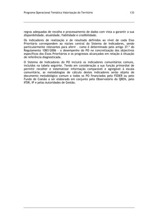 Programa Operacional Temático Valorização do Território 133
regras adequadas de recolha e processamento de dados com vista a garantir a sua
disponibilidade, atualidade, fiabilidade e credibilidade.
Os indicadores de realização e de resultado definidos ao nível de cada Eixo
Prioritário correspondem ao núcleo central do Sistema de Indicadores, sendo
particularmente relevantes para aferir – como é determinado pelo artigo 37.º do
Regulamento 1083/2006 – o desempenho do PO na concretização dos objectivos
específicos dos Eixos Prioritários e os progressos alcançados em relação à situação
de referência diagnosticada.
O Sistema de Indicadores do PO incluirá os indicadores comunitários comuns,
incluídos na tabela seguinte. Tendo em consideração a sua função primordial de
permitir recolher e sistematizar informação comparável e agregável à escala
comunitária, as metodologias de cálculo destes indicadores serão objeto de
documento metodológico comum a todos os PO financiados pelo FEDER ou pelo
Fundo de Coesão a ser elaborado em conjunto pelo Observatório do QREN, pelo
IFDR, IP e pelas Autoridades de Gestão.
 