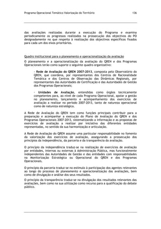 Programa Operacional Temático Valorização do Território 136
das avaliações realizadas durante a execução do Programa e examina
periodicamente os progressos realizados na prossecução dos objectivos do PO
designadamente no que respeita à realização dos objectivos específicos fixados
para cada um dos eixos prioritários.
Quadro institucional para o planeamento e operacionalização da avaliação
O planeamento e a operacionalização da avaliação do QREN e dos Programas
Operacionais terão como suporte o seguinte quadro organizativo:
- Rede de Avaliação do QREN 2007-2013, composta pelo Observatório do
QREN, que coordena, por representantes dos Centros de Racionalidade
Temática e dos Centros de Observação das Dinâmicas Regionais, por
representantes das Autoridades de Certificação e das Autoridades de Gestão
dos Programas Operacionais;
- Unidades de Avaliação, entendidas como órgãos tecnicamente
competentes para, ao nível de cada Programa Operacional, apoiar a gestão
no planeamento, lançamento e acompanhamento dos exercícios de
avaliação a realizar no período 2007-2013, tanto de natureza operacional
como de natureza estratégica.
A Rede de Avaliação do QREN tem como funções principais contribuir para a
preparação e acompanhar a execução do Plano de Avaliação do QREN e dos
Programas Operacionais 2007-2013, sistematizando a informação e as propostas de
exercícios de avaliação a realizar por iniciativa das diferentes entidades
representadas, no sentido da sua harmonização e articulação.
A Rede de Avaliação do QREN assume uma particular responsabilidade no fomento
da valorização dos exercícios de avaliação, assegurando a prossecução dos
princípios da independência, da parceria e da transparência da avaliação.
O princípio da independência traduz-se na realização de exercícios de avaliação
por entidades, internas ou externas à Administração Pública, mas funcionalmente
independentes das Autoridades de Gestão e das entidades com responsabilidades
na Monitorização Estratégica ou Operacional do QREN e dos Programas
Operacionais.
O princípio da parceria traduz-se no estímulo à participação dos agentes relevantes
ao longo do processo de planeamento e operacionalização das avaliações, bem
como de divulgação e análise dos seus resultados.
O princípio da transparência traduz-se na divulgação dos resultados relevantes das
avaliações, bem como na sua utilização como recurso para a qualificação do debate
público.
 