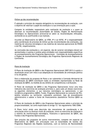 Programa Operacional Temático Valorização do Território 137
Follow up das recomendações
É adotado o princípio da resposta obrigatória às recomendações da avaliação, com
o objetivo de valorizar o papel da avaliação e a sua orientação para a ação.
Compete às entidades responsáveis pela realização da avaliação e a quem se
destinam as recomendações (Autoridades de Gestão, Órgãos de Monitorização
Estratégica ou Operacionais) pronunciar-se sobre as recomendações efetuadas,
aceitando-as ou justificando a sua rejeição.
Incumbe ao Observatório do QREN, ao IFDR, IP e ao IGFSE, IP a responsabilidade
pela coordenação do processo de follow up das recomendações das avaliações, nas
matérias de natureza estratégica e nas matérias de natureza operacional do FEDER
e do FSE, respetivamente.
As conclusões das avaliações e, em especial, das de carácter estratégico devem ser
apresentadas e sujeitas a análise pelas entidades com responsabilidades específicas
no acompanhamento dos Programas Operacionais – Comissões de Acompanhamento
e Órgãos de Aconselhamento Estratégico dos Programas Operacionais Regionais do
Continente.
Plano de Avaliação
O Plano de Avaliação do QREN e dos Programas Operacionais 2007-2013 é sujeito a
atualização anual com vista à sua adaptação às necessidades de orientação política
e/ou de gestão.
Para a elaboração da proposta de Plano a ser submetida à Comissão Ministerial de
Coordenação do QREN contribuem todas as entidades representadas na Rede de
Avaliação do QREN, na medida do seu âmbito de competências e atribuições.
O Plano de Avaliação do QREN e dos Programas Operacionais inclui uma lista
indicativa dos exercícios de avaliação previstos e, para cada um desses exercícios,
os seguintes elementos: a sua natureza (estratégica ou operacional), a sua
incidência programática (QREN, Fundo, Programa Operacional ou conjunto de PO),
âmbito temático ou territorial, calendário previsível, tipo de procedimento
administrativo a adotar e fonte de financiamento (Assistência Técnica QREN ou
PO).
O Plano de Avaliação do QREN e dos Programas Operacionais adota o princípio da
proporcionalidade, tal como explicitado no Artigo 13.º do regulamento 1083/2006.
O Plano inclui ainda uma descrição dos mecanismos de coordenação e de
articulação entre os diversos níveis de avaliação, entre os exercícios de avaliação e
o sistema de monitorização estratégica, financeira e operacional do QREN, dos
Fundos e dos Programas Operacionais.
Sem prejuízo das propostas de outros intervenientes, compete em especial ao
Observatório do QREN, em articulação com as Autoridades de Gestão dos
Programas Regionais das Regiões Autónomas, com os Centros de Racionalidade
 