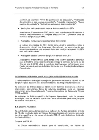 Programa Operacional Temático Valorização do Território 139
a definir, as seguintes: “Nível de qualificações da população”, “Valorização
do património e dos recursos ambientais”, “Inovação empresarial”, “Custos
públicos de contexto” e “Assimetrias regionais de desenvolvimento”.
Avaliação a meio percurso do Impacte Macroeconómico do QREN
A realizar no 2º semestre de 2010, tendo como objetivo específico estimar o
impacte macroeconómico da despesa executada nos 3 primeiros anos de
execução do QREN (2007-2009).
Avaliação a meio percurso dos Programas Operacionais
A realizar em meados de 2011, tendo como objetivo específico avaliar o
desempenho global dos Programas Operacionais na concretização dos
respectivos objectivos e do seu contributo para os objectivos gerais do QREN
e da Política de Coesão.
Avaliação Global da Execução do QREN no período 2007-2011
A realizar no 1º semestre de 2012, tendo como objetivo específico contribuir
para o Relatório Estratégico Nacional (a entregar à Comissão Europeia até ao
final do ano de 2012) sobre o contributo dos Programas cofinanciados pelos
Fundos para os objectivos da Política de Coesão e as Orientações Estratégicas
Comunitárias.
Financiamento do Plano de Avaliação do QREN e dos Programas Operacionais
O financiamento da avaliação é assegurado pelo PO de Assistência Técnica FEDER
do QREN e pelas dotações para assistência técnica dos Programas Operacionais.
As avaliações de âmbito global ao QREN ou em domínios transversais a diversas
intervenções operacionais, tanto de natureza estratégica como de natureza
operacional, serão financiadas pelo Programa Operacional de Assistência Técnica
FEDER ao QREN.
As avaliações de âmbito específico do Programa Operacional, tanto de natureza
estratégica como de natureza operacional, serão financiadas pelas dotações para
Assistência Técnica do PO.
8.8. CIRCUITOS FINANCEIROS
As contribuições comunitárias relativas a cada um dos Fundos, concedidas a título
do PO, são creditadas pelos serviços da Comissão Europeia diretamente em conta
bancária específica, a criar para o efeito pelo IFDR, IP junto do Instituto de Gestão
do Crédito Público.
Compete ao IFDR, IP:
a) Efetuar transferências diretas para os beneficiários, em regime de
 
