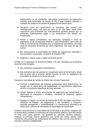 Programa Operacional Temático Valorização do Território 140
adiantamento ou de reembolso, executando autorizações de pagamento
emitidas pela Autoridade de Gestão do PO, à qual compete proceder à
validação da despesa e do pedido de pagamento do beneficiário;
b) Recuperar junto dos beneficiários os montantes que tenham sido
indevidamente pagos, com juros de mora se for caso disso, sendo ainda
responsável pelo reembolso dos financiamentos perdidos sempre que os
montantes indevidamente pagos a um beneficiário não possam ser
recuperados;
c) Manter o registo contabilístico das operações realizadas a título de
pagamento ou de recuperação relativas a cada beneficiário, bem como de
todas as transferências efetuadas para os organismos intermédios, incluindo
ainda os montantes devolvidos por estes organismos, nos casos em que tal
ocorra;
d) Dar conhecimento às Autoridades de Gestão dos pagamentos efetuados e
dos montantes recuperados, no âmbito do respetivo PO;
e) Organizar e manter atual o registo de dívidas aos PO.
O IFDR, IP é responsável no âmbito do FEDER e FC pelo reembolso ao Orçamento
Geral da União Europeia:
a) Dos montantes recuperados a beneficiários;
b) Dos montantes que não possam ser recuperados junto do beneficiário, desde
que se prove que o prejuízo sofrido resultou de erro ou negligência da
Autoridade de Gestão e/ou de Certificação.
Compete à Autoridade de Gestão no âmbito dos circuitos financeiros:
a) Verificar a elegibilidade das despesas apresentadas pelos beneficiários, de
acordo com as regras gerais de elegibilidade, os regulamentos específicos
do PO e as condições específicas de cada operação;
b) Validar despesa e emitir autorizações de pagamento aos beneficiários e
determinar os montantes a recuperar, mantendo os respetivos registos
contabilísticos;
c) Assegurar o registo, no sistema de informação do PO, dos dados referentes à
validação da despesa, aos pagamentos e aos montantes a recuperar,
devendo salvaguardar a compatibilidade e a transferência automática de
dados para o sistema de informação da Autoridade de Certificação;
Compete conjuntamente às Autoridades de Certificação e de Gestão assegurar que
os beneficiários recebem os montantes de financiamento público a que têm direito
no mais curto prazo possível, não podendo ser aplicada nenhuma dedução,
retenção ou encargo ulterior específico que tenha por efeito reduzir esses
montantes, sem prejuízo de compensação de créditos e das normas comunitárias e
nacionais relativas à elegibilidade.
 