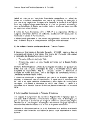 Programa Operacional Temático Valorização do Território 141
Poderá ser exercida por organismos intermédios responsáveis por subvenções
globais ou organismos responsáveis pela gestão de sistemas de incentivos às
empresas ou de mecanismos de engenharia financeira a função de transferência
direta para os beneficiários, devendo tal ser previsto nos contratos a estabelecer
com a as Autoridades de Gestão que regulam todas as funções por estas cometidas
aos organismos antes referidos.
O regime de fluxos financeiros entre o IFDR, IP e os organismos referidos no
parágrafo anterior será definido em protocolo a estabelecer entre estas partes e a
Autoridade de Gestão do PO financiador.
Os beneficiários apresentam os seus pedidos de pagamento à Autoridade de Gestão
do PO no âmbito do qual as correspondentes operações foram aprovadas.
8.9. INTERCÂMBIO ELETRÓNICO DE INFORMAÇÃO COM A COMISSÃO EUROPEIA
O Sistema de Informação da Comissão Europeia – SFC 2007 – opera na base da
comunicação eletrónica de informação. Este sistema de informação está acessível
às instituições dos Estados-Membros por duas vias:
Via página Web, com aplicação Web;
Diretamente, através de uma ligação eletrónica com o Estado-Membro,
serviço Web.
O Sistema de Informação da Comissão Europeia pode ser acedido por qualquer uma
destas duas vias, ou pela combinação das duas. A informação indicada como
obrigatória no Regulamento (CE) n.º 1828/2006, relativo às disposições de
execução dos Fundos Estruturais, tem de ser objeto de transmissão periódica à
Comissão Europeia através do sistema.
O sistema de informação a implementar pela gestão do Programa Operacional
respeitará o disposto no referido Regulamento, as regras técnicas definidas para o
SFC 2007 e as regras definidas nacionalmente pelos órgãos de monitorização
estratégica, operacional e financeira do QREN, que garanta a coerência e
integridade entre todos os sistemas de informação das intervenções estruturais do
QREN.
8.10. INFORMAÇÃO E COMUNICAÇÃO DO PROGRAMA OPERACIONAL
Sem prejuízo do cumprimento do previsto no Regulamento de Aplicação (CE) n.º
1828/2006, de 8 de Dezembro, nomeadamente o disposto no n.º 2, do artigo 2.º, no
qual são definidos os elementos que integram o Plano de Comunicação, importa
sublinhar que à Comunicação e Informação é reconhecido um papel relevante e
absolutamente determinante no ciclo de vida do Programa Operacional.
A existência e implementação de um Plano de Comunicação ao nível do Programa
Operacional constituirão um instrumento de gestão, cuja implementação deverá
permitir:
 
