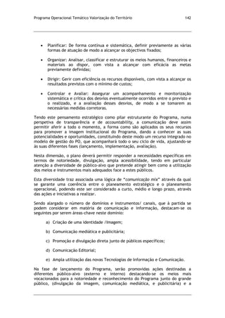 Programa Operacional Temático Valorização do Território 142
Planificar: De forma contínua e sistemática, definir previamente as várias
formas de atuação de modo a alcançar os objectivos fixados;
Organizar: Analisar, classificar e estruturar os meios humanos, financeiros e
materiais ao dispor, com vista a alcançar com eficácia as metas
previamente definidas;
Dirigir: Gerir com eficiência os recursos disponíveis, com vista a alcançar os
resultados previstos com o mínimo de custos;
Controlar e Avaliar: Assegurar um acompanhamento e monitorização
sistemática e crítica dos desvios eventualmente ocorridos entre o previsto e
o realizado, e a avaliação desses desvios, de modo a se tomarem as
necessárias medidas corretoras.
Tendo este pensamento estratégico como pilar estruturante do Programa, numa
perspetiva de transparência e de accountability, a comunicação deve assim
permitir aferir a todo o momento, a forma como são aplicados os seus recursos
para promover a imagem institucional do Programa, dando a conhecer as suas
potencialidades e oportunidades, constituindo deste modo um recurso integrado no
modelo de gestão do PO, que acompanhará todo o seu ciclo de vida, ajustando-se
às suas diferentes fases (lançamento, implementação, avaliação).
Nesta dimensão, o plano deverá permitir responder a necessidades específicas em
termos de notoriedade, divulgação, ampla acessibilidade, tendo em particular
atenção a diversidade de público-alvo que pretende atingir bem como a utilização
dos meios e instrumentos mais adequados face a estes públicos.
Esta diversidade traz associada uma lógica de “comunicação mix” através da qual
se garante uma coerência entre o planeamento estratégico e o planeamento
operacional, podendo este ser considerado a curto, médio e longo prazo, através
das ações e iniciativas a realizar.
Sendo alargado o número de domínios e instrumentos/ canais, que à partida se
podem considerar em matéria de comunicação e informação, destacam-se os
seguintes por serem áreas-chave neste domínio:
a) Criação de uma identidade /Imagem;
b) Comunicação mediática e publicitária;
c) Promoção e divulgação direta junto de públicos específicos;
d) Comunicação Editorial;
e) Ampla utilização das novas Tecnologias de Informação e Comunicação.
Na fase de lançamento do Programa, serão promovidas ações destinadas a
diferentes público-alvo (externo e interno) destacando-se os meios mais
vocacionados para a notoriedade e reconhecimento do Programa junto do grande
público, (divulgação da imagem, comunicação mediática, e publicitária) e a
 