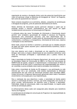 Programa Operacional Temático Valorização do Território 143
organização de eventos e divulgação direta junto dos potenciais beneficiários que
visam em particular atingir os objectivos de divulgação da “oferta” do Programa,
bem como de ajustamento da “procura”.
Neste contexto enquadram-se os seminários, debates, campanhas de sensibilização
e divulgação do programa, junto de potenciais destinatários do mesmo.
Nestes domínios de intervenção assume particular destaque o papel que se
pretende atribuir à Internet, pretendendo-se que esta assuma um papel
verdadeiramente estruturante na Comunicação do Programa.
A utilização plena das novas Tecnologias de Informação e Comunicação deverá
permitir uma verdadeira aproximação do cidadão à estrutura do Programa,
promovendo uma comunicação pró-ativa, uma fácil disseminação não só
informativa como documental, criando meios de relacionamento que incentivem o
conhecimento, a confiança e a transparência, informando de forma clara, objetiva
e atempada os seus destinatários.
Deste modo, procura-se facilitar e aumentar a perceção que os cidadãos possuem
do papel que estes apoios assumem para o desenvolvimento económico, social e
territorial do país.
Com este objetivo será criado e dinamizado um site específico do programa,
bilingue, bem como a criação e disseminação de uma newsletter eletrónica, como
fonte de informação privilegiada e especializada para o público interno do
programa.
Cabe à Autoridade de Gestão do Programa Operacional, de acordo com o definido
na Estratégica Global de Comunicação do QREN e no Plano de Comunicação do
FEDER/Fundo de Coesão, assegurar a implementação e monitorização do Plano de
Comunicação do PO bem como o cumprimento das responsabilidades que vierem a
ser cometidas a outras entidades nesta matéria (entidades intermediárias).
Cabe ainda à Autoridade de Gestão do PO assegurar a sua participação na rede
informal que virá a ser constituída, onde estarão representados os diferentes
representantes dos três níveis de intervenção previstos nesta estratégia (QREN,
Fundos Estruturais e Programas Operacionais) garantindo deste modo o necessário
envolvimento e articulação para a sua implementação.
Para a realização dos seus objectivos e ações, a Autoridade de Gestão poderá
recorrer à contratação de bens e serviços, que serão assegurados com recurso ao
sector privado, particularmente em domínios como a Internet e Multimédia,
Publicidade, design de comunicação, dada a sua especificidade, no respeito pelas
normas da contratação pública.
O cofinanciamento destas ações será assegurado pelas dotações para Assistência
Técnica do Programa.
A coordenação da estratégia de comunicação do Programa é da responsabilidade da
Autoridade de Gestão.
 