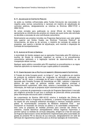 Programa Operacional Temático Valorização do Território 144
8.11. ADJUDICAÇÃO DE CONTRATOS PÚBLICOS
As ações ou medidas cofinanciadas pelos Fundos Estruturais são executadas no
respeito pelas normas comunitárias e nacionais em matéria de adjudicação de
contratos públicos, designadamente as relativas às Diretivas 2004/17/CE e
2004/18/CE.
Os avisos enviados para publicação no Jornal Oficial da União Europeia
apresentarão as referências dos projetos em relação aos quais tenha sido solicitada
ou decidida a concessão de uma contribuição comunitária.
Relativamente aos projetos incluídos nos Programas Operacionais cujo valor global
seja superior aos limites fixados nas Diretivas “Contratos Públicos” de
fornecimentos, de obras ou de serviços, o relatório da comissão de análise de
propostas, que suporta a decisão de adjudicação, será mantido à disposição da
Comissão de Acompanhamento.
8.12. AUXÍLIOS DE ESTADO ÀS EMPRESAS
A Autoridade de Gestão assegura que as operações financiadas pelo PO relativas a
Auxílios de Estado às empresas respeitam as normas e os procedimentos
comunitários aplicáveis e a legislação nacional de desenvolvimento ou de
transposição dessas normas.
Qualquer apoio público concedido pelo PO respeitará os procedimentos e as regras
materiais aplicáveis no momento em que o apoio público é concedido.
8.13. COMPATIBILIDADE COM AS POLÍTICAS DE AMBIENTE E DESENVOLVIMENTO SUSTENTÁVEL
O Tratado da União Europeia prevê, no Artigo 6.º, que “as exigências em matéria
de proteção do ambiente devem ser integradas na definição e aplicação das
políticas” da UE. Assim, a estratégia da UE para o desenvolvimento sustentável,
aprovada pelo Conselho Europeu de Gotemburgo em 2001, sublinha o imperativo
político de que todas as políticas tenham como objetivo principal o
desenvolvimento sustentável. Além disso, salienta a necessidade de uma melhor
informação, de modo que as propostas sejam sistematicamente avaliadas.
Assim, o processo de programação e execução do Programa Operacional é marcado
por exigência acrescida no que toca à avaliação de potenciais efeitos provocados
pelas intervenções estruturais sobre o Ambiente.
No cumprimento da Diretiva 2001/42/CE relativa à Avaliação dos Efeitos de
Determinados Planos e Programas no Ambiente, o presente Programa Operacional
foi objeto de uma avaliação ambiental estratégica e mereceu avaliação positiva
global. As recomendações constantes do Relatório Ambiental Final – que
incorporam os resultados da consulta ao público a às autoridades competentes –
bem como as propostas de medidas previstas para controlo dos efeitos no
ambiente, visando identificar atempadamente efeitos negativos imprevistos e
permitir aplicar as medidas de correção adequadas, dirigem-se à fase de execução
do Programa Operacional e serão devidamente implementadas pelas autoridades de
gestão do presente PO no decurso da sua execução, designadamente em sede de
definição de regulamentos específicos para as diversas tipologias de investimento.
 