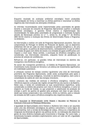 Programa Operacional Temático Valorização do Território 146
Enquanto resultado da avaliação ambiental estratégica foram produzidas
recomendações de forma a maximizar os efeitos positivos e neutralizar os efeitos
negativos das intervenções nas alterações climáticas.
As referidas recomendações serão implementadas pelas autoridades de gestão
durante a execução do conjunto de Programas Operacionais sujeitos a avaliação
ambiental estratégica. A garantia formal relativa à implementação das
recomendações foi dada pelas autoridades de programação à Comissão Europeia
através de Declaração prevista no n.º 1, alínea b), do artigo 9.º da Diretiva
2001/42/CE relativa à Avaliação dos Efeitos de Determinados Planos e Programas
no Ambiente.
As intervenções a realizar em sede de Programas Operacionais assumem, face aos
compromissos de Portugal no âmbito do Protocolo de Quioto, que os objectivos
ambientais têm de ser cada vez mais integrados na política energética e, de uma
forma mais geral, na política de desenvolvimento, nomeadamente no que se refere
às emissões de gases com efeito de estufa e às emissões de gases acidificantes com
impacto a nível local. Nesse sentido, a promoção da eficiência energética será
considerada, nas intervenções relevantes, enquanto factor de ponderação no
processo de seleção de candidaturas.
Refiram-se, em particular, as grandes linhas de intervenção no domínio dos
transportes e da eficiência energética.
No sector dos transportes prevêem-se, no âmbito do Programa Operacional, um
investimento muito elevado em ferrovia e um esforço de investimento significativo
em mobilidade sustentável.
A utilização racional de energia constitui igualmente uma área de intervenção
prioritária dos Programas Operacionais, sendo ainda acompanhada pelo apoio à
valorização dos recursos endógenos, incluindo no domínio energético, bem como à
consolidação da cadeia de valor das energias renováveis.
No contexto das medidas de estímulo à eficiência energética, merece uma
referência especial a situação das regiões ultraperiféricas dos Açores e da Madeira.
Neste caso, e tendo em consideração as suas características específicas, serão
considerados no âmbito dos projetos com vista à eficiência energética, e como tal
elegíveis ao Fundo de Coesão, os que propiciem a substituição da produção de
energia a partir da queima de gasóleo pela produção com base no gás natural,
desde que esteja comprovado o seu contributo, direto ou indireto, para a redução
de emissões de GEE e para a eficiência energética dos respetivos sistemas.
8.15. IGUALDADE DE OPORTUNIDADES ENTRE HOMENS E MULHERES NO PROCESSO DE
CONCEÇÃO E EXECUÇÃO DO PROGRAMA OPERACIONAL
A Igualdade de Oportunidades entre Homens e Mulheres tem vindo a ser assumida
como uma das dimensões estratégicas da política comunitária e numa lógica de
mainstreaming. Com a revisão da Estratégia de Lisboa, reforça-se a importância da
integração da dimensão de género nas políticas da UE, na realização dos objectivos
gerais da nova dinâmica balizada pelo Crescimento e Emprego. Por outro lado, a
Constituição Europeia considera explicitamente como um valor da UE a Igualdade
de Oportunidades.
 