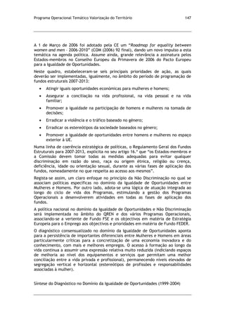 Programa Operacional Temático Valorização do Território 147
A 1 de Março de 2006 foi adotado pela CE um “Roadmap for equality between
women and men – 2006-2010” (COM (2006) 92 final), dando um novo impulso a esta
temática na agenda política. Assume ainda, grande relevância a assinatura pelos
Estados-membros no Conselho Europeu da Primavera de 2006 do Pacto Europeu
para a Igualdade de Oportunidades.
Neste quadro, estabeleceram-se seis principais prioridades de ação, as quais
deverão ser implementadas, igualmente, no âmbito do período de programação de
fundos estruturais 2007-2013:
Atingir iguais oportunidades económicas para mulheres e homens;
Assegurar a conciliação na vida profissional, na vida pessoal e na vida
familiar;
Promover a igualdade na participação de homens e mulheres na tomada de
decisões;
Erradicar a violência e o tráfico baseado no género;
Erradicar os estereótipos da sociedade baseados no género;
Promover a igualdade de oportunidades entre homens e mulheres no espaço
exterior à UE.
Numa linha de coerência estratégica de políticas, o Regulamento Geral dos Fundos
Estruturais para 2007-2013, explicita no seu artigo 16.º que “os Estados-membros e
a Comissão devem tomar todas as medidas adequadas para evitar qualquer
discriminação em razão do sexo, raça ou origem étnica, religião ou crença,
deficiência, idade ou orientação sexual, durante as várias fases de aplicação dos
fundos, nomeadamente no que respeita ao acesso aos mesmos”.
Regista-se assim, um claro enfoque no princípio da Não Discriminação no qual se
associam políticas específicas no domínio da Igualdade de Oportunidades entre
Mulheres e Homens. Por outro lado, adota-se uma lógica de atuação integrada ao
longo do ciclo de vida dos Programas, estimulando a gestão dos Programas
Operacionais a desenvolverem atividades em todas as fases de aplicação dos
fundos.
A política nacional no domínio da Igualdade de Oportunidades e Não Discriminação
será implementada no âmbito do QREN e dos vários Programas Operacionais,
associando-se a vertente de Fundo FSE e os objectivos em matéria de Estratégia
Europeia para o Emprego aos objectivos e prioridades em matéria de Fundo FEDER.
O diagnóstico consensualizado no domínio da Igualdade de Oportunidades aponta
para a persistência de importantes diferenciais entre Mulheres e Homens em áreas
particularmente críticas para a concretização de uma economia inovadora e do
conhecimento, com mais e melhores empregos. O acesso à formação ao longo da
vida continua a assumir uma expressão relativa muito reduzida (indiciando espaços
de melhoria ao nível dos equipamentos e serviços que permitam uma melhor
conciliação entre a vida privada e profissional), permanecendo níveis elevados de
segregação vertical e horizontal (estereótipos de profissões e responsabilidades
associadas à mulher).
Síntese do Diagnóstico no Domínio da Igualdade de Oportunidades (1999-2004)
 