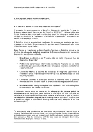 Programa Operacional Temático Valorização do Território 149
9. AVALIAÇÃO EX-ANTE DO PROGRAMA OPERACIONAL
9.1. SÍNTESE DA AVALIAÇÃO EX-ANTE DO PROGRAMA OPERACIONAL
7
O presente documento constitui o Relatório Síntese da “Avaliação Ex Ante do
Programa Operacional Valorização do Território 2007-2013”, desenvolvido pela
Equipa de Avaliação considerando os objectivos gerais de “otimizar a atribuição de
recursos orçamentais” e “melhorar a qualidade da programação”, subjacentes ao
exercício de avaliação ex-ante.
O Relatório enuncia as principais conclusões do processo de avaliação ex ante,
propondo um conjunto de recomendações gerais e específicas enquadradas pelos
objectivos gerais supracitados.
Desta forma, e respeitando as Especificações Técnicas, o Relatório centra-se na
aferição da adequação global da estratégia do Programa Operacional, atendendo
às seguintes questões de avaliação:
 Relevância: os objectivos do Programa são (os mais) relevantes face ao
diagnóstico de partida?
 Pertinência: as formas de intervenção previstas no Programa são (as mais)
pertinentes para superar pontos fracos e ameaças e potenciar pontos fortes
e oportunidades?
 Coerência Interna: o sistema de objectivos do Programa Operacional é
consistente entre si? Existe coerência entre o nível de efeitos desejado e os
recursos previstos?
 Coerência Externa: a estratégia definida é coerente com as políticas
definidas ao nível nacional e com as orientações estratégicas comunitárias?
 Utilidade Global: o Programa Operacional representa uma mais-valia global
da intervenção dos Fundos Estruturais?
O Relatório atenta ainda na avaliação da adequação do sistema global de
implementação do Programa, pese embora a indefinição no que concerne ao
sistema de acompanhamento comprometa a avaliação efetuada, a qual se centrou
na Adequação do modelo de governação do Programa (a arquitetura prevista para
a gestão estratégica e operacional do Programa é (a mais) adequada à sua boa
implementação?).
7
A avaliação ex ante foi realizada por uma equipa da Faculdade de Ciências Sociais e
Humanas da Universidade Nova de Lisboa e do Instituto Superior Técnico. O exercício de
avaliação decorreu com base nas versões iniciais do PO, pelo que a análise desta síntese
deve atender ao fato de, entretanto, o PO ter sido objeto de alterações decorrentes,
nomeadamente, da própria avaliação ex-ante.
 
