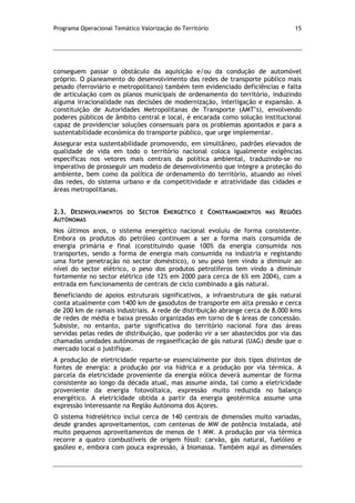 Programa Operacional Temático Valorização do Território 15
conseguem passar o obstáculo da aquisição e/ou da condução de automóvel
próprio. O planeamento do desenvolvimento das redes de transporte público mais
pesado (ferroviário e metropolitano) também tem evidenciado deficiências e falta
de articulação com os planos municipais de ordenamento do território, induzindo
alguma irracionalidade nas decisões de modernização, interligação e expansão. A
constituição de Autoridades Metropolitanas de Transporte (AMT’s), envolvendo
poderes públicos de âmbito central e local, é encarada como solução institucional
capaz de providenciar soluções consensuais para os problemas apontados e para a
sustentabilidade económica do transporte público, que urge implementar.
Assegurar esta sustentabilidade promovendo, em simultâneo, padrões elevados de
qualidade de vida em todo o território nacional coloca igualmente exigências
específicas nos vetores mais centrais da política ambiental, traduzindo-se no
imperativo de prosseguir um modelo de desenvolvimento que integre a proteção do
ambiente, bem como da política de ordenamento do território, atuando ao nível
das redes, do sistema urbano e da competitividade e atratividade das cidades e
áreas metropolitanas.
2.3. DESENVOLVIMENTOS DO SECTOR ENERGÉTICO E CONSTRANGIMENTOS NAS REGIÕES
AUTÓNOMAS
Nos últimos anos, o sistema energético nacional evoluiu de forma consistente.
Embora os produtos do petróleo continuem a ser a forma mais consumida de
energia primária e final (constituindo quase 100% da energia consumida nos
transportes, sendo a forma de energia mais consumida na indústria e registando
uma forte penetração no sector doméstico), o seu peso tem vindo a diminuir ao
nível do sector elétrico, o peso dos produtos petrolíferos tem vindo a diminuir
fortemente no sector elétrico (de 12% em 2000 para cerca de 6% em 2004), com a
entrada em funcionamento de centrais de ciclo combinado a gás natural.
Beneficiando de apoios estruturais significativos, a infraestrutura de gás natural
conta atualmente com 1400 km de gasodutos de transporte em alta pressão e cerca
de 200 km de ramais industriais. A rede de distribuição abrange cerca de 8.000 kms
de redes de média e baixa pressão organizadas em torno de 6 áreas de concessão.
Subsiste, no entanto, parte significativa do território nacional fora das áreas
servidas pelas redes de distribuição, que poderão vir a ser abastecidos por via das
chamadas unidades autónomas de regaseificação de gás natural (UAG) desde que o
mercado local o justifique.
A produção de eletricidade reparte-se essencialmente por dois tipos distintos de
fontes de energia: a produção por via hídrica e a produção por via térmica. A
parcela da eletricidade proveniente da energia eólica deverá aumentar de forma
consistente ao longo da década atual, mas assume ainda, tal como a eletricidade
proveniente da energia fotovoltaica, expressão muito reduzida no balanço
energético. A eletricidade obtida a partir da energia geotérmica assume uma
expressão interessante na Região Autónoma dos Açores.
O sistema hidrelétrico inclui cerca de 140 centrais de dimensões muito variadas,
desde grandes aproveitamentos, com centenas de MW de potência instalada, até
muito pequenos aproveitamentos de menos de 1 MW. A produção por via térmica
recorre a quatro combustíveis de origem fóssil: carvão, gás natural, fuelóleo e
gasóleo e, embora com pouca expressão, à biomassa. Também aqui as dimensões
 