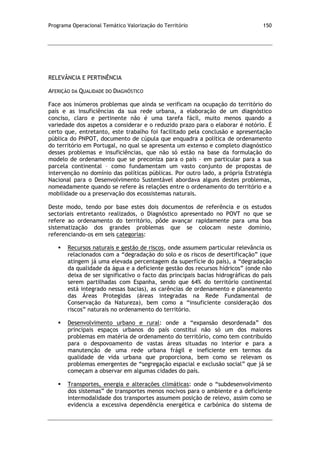 Programa Operacional Temático Valorização do Território 150
RELEVÂNCIA E PERTINÊNCIA
AFERIÇÃO DA QUALIDADE DO DIAGNÓSTICO
Face aos inúmeros problemas que ainda se verificam na ocupação do território do
país e as insuficiências da sua rede urbana, a elaboração de um diagnóstico
conciso, claro e pertinente não é uma tarefa fácil, muito menos quando a
variedade dos aspetos a considerar e o reduzido prazo para o elaborar é notório. É
certo que, entretanto, este trabalho foi facilitado pela conclusão e apresentação
pública do PNPOT, documento de cúpula que enquadra a política de ordenamento
do território em Portugal, no qual se apresenta um extenso e completo diagnóstico
desses problemas e insuficiências, que não só estão na base da formulação do
modelo de ordenamento que se preconiza para o país – em particular para a sua
parcela continental – como fundamentam um vasto conjunto de propostas de
intervenção no domínio das políticas públicas. Por outro lado, a própria Estratégia
Nacional para o Desenvolvimento Sustentável abordava alguns destes problemas,
nomeadamente quando se refere às relações entre o ordenamento do território e a
mobilidade ou a preservação dos ecossistemas naturais.
Deste modo, tendo por base estes dois documentos de referência e os estudos
sectoriais entretanto realizados, o Diagnóstico apresentado no POVT no que se
refere ao ordenamento do território, pôde avançar rapidamente para uma boa
sistematização dos grandes problemas que se colocam neste domínio,
referenciando-os em seis categorias:
 Recursos naturais e gestão de riscos, onde assumem particular relevância os
relacionados com a “degradação do solo e os riscos de desertificação” (que
atingem já uma elevada percentagem da superfície do país), a “degradação
da qualidade da água e a deficiente gestão dos recursos hídricos” (onde não
deixa de ser significativo o facto das principais bacias hidrográficas do país
serem partilhadas com Espanha, sendo que 64% do território continental
está integrado nessas bacias), as carências de ordenamento e planeamento
das Áreas Protegidas (áreas integradas na Rede Fundamental de
Conservação da Natureza), bem como a “insuficiente consideração dos
riscos” naturais no ordenamento do território.
 Desenvolvimento urbano e rural: onde a “expansão desordenada” dos
principais espaços urbanos do país constitui não só um dos maiores
problemas em matéria de ordenamento do território, como tem contribuído
para o despovoamento de vastas áreas situadas no interior e para a
manutenção de uma rede urbana frágil e ineficiente em termos da
qualidade de vida urbana que proporciona, bem como se relevam os
problemas emergentes de “segregação espacial e exclusão social” que já se
começam a observar em algumas cidades do país.
 Transportes, energia e alterações climáticas: onde o “subdesenvolvimento
dos sistemas” de transportes menos nocivos para o ambiente e a deficiente
intermodalidade dos transportes assumem posição de relevo, assim como se
evidencia a excessiva dependência energética e carbónica do sistema de
 