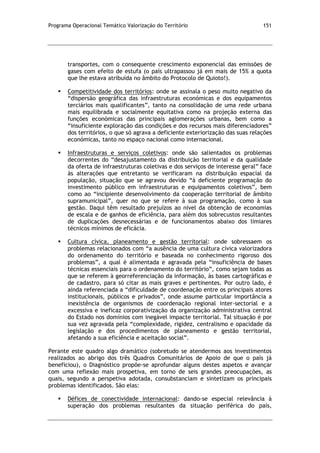 Programa Operacional Temático Valorização do Território 151
transportes, com o consequente crescimento exponencial das emissões de
gases com efeito de estufa (o país ultrapassou já em mais de 15% a quota
que lhe estava atribuída no âmbito do Protocolo de Quioto!).
 Competitividade dos territórios: onde se assinala o peso muito negativo da
“dispersão geográfica das infraestruturas económicas e dos equipamentos
terciários mais qualificantes”, tanto na consolidação de uma rede urbana
mais equilibrada e socialmente equitativa como na projeção externa das
funções económicas das principais aglomerações urbanas, bem como a
“insuficiente exploração das condições e dos recursos mais diferenciadores”
dos territórios, o que só agrava a deficiente exteriorização das suas relações
económicas, tanto no espaço nacional como internacional.
 Infraestruturas e serviços coletivos: onde são salientados os problemas
decorrentes do “desajustamento da distribuição territorial e da qualidade
da oferta de infraestruturas coletivas e dos serviços de interesse geral” face
às alterações que entretanto se verificaram na distribuição espacial da
população, situação que se agravou devido “à deficiente programação do
investimento público em infraestruturas e equipamentos coletivos”, bem
como ao “incipiente desenvolvimento da cooperação territorial de âmbito
supramunicipal”, quer no que se refere à sua programação, como à sua
gestão. Daqui têm resultado prejuízos ao nível da obtenção de economias
de escala e de ganhos de eficiência, para além dos sobrecustos resultantes
de duplicações desnecessárias e de funcionamentos abaixo dos limiares
técnicos mínimos de eficácia.
 Cultura cívica, planeamento e gestão territorial: onde sobressaem os
problemas relacionados com “a ausência de uma cultura cívica valorizadora
do ordenamento do território e baseada no conhecimento rigoroso dos
problemas”, a qual é alimentada e agravada pela “insuficiência de bases
técnicas essenciais para o ordenamento do território”, como sejam todas as
que se referem à georreferenciação da informação, às bases cartográficas e
de cadastro, para só citar as mais graves e pertinentes. Por outro lado, é
ainda referenciada a “dificuldade de coordenação entre os principais atores
institucionais, públicos e privados”, onde assume particular importância a
inexistência de organismos de coordenação regional inter-sectorial e a
excessiva e ineficaz corporativização da organização administrativa central
do Estado nos domínios com inegável impacte territorial. Tal situação é por
sua vez agravada pela “complexidade, rigidez, centralismo e opacidade da
legislação e dos procedimentos de planeamento e gestão territorial,
afetando a sua eficiência e aceitação social”.
Perante este quadro algo dramático (sobretudo se atendermos aos investimentos
realizados ao abrigo dos três Quadros Comunitários de Apoio de que o país já
beneficiou), o Diagnóstico propõe-se aprofundar alguns destes aspetos e avançar
com uma reflexão mais prospetiva, em torno de seis grandes preocupações, as
quais, segundo a perspetiva adotada, consubstanciam e sintetizam os principais
problemas identificados. São elas:
 Défices de conectividade internacional: dando-se especial relevância à
superação dos problemas resultantes da situação periférica do país,
 