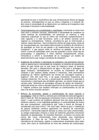 Programa Operacional Temático Valorização do Território 152
apontando-se para a insuficiência das suas infraestruturas físicas de ligação
ao exterior, nomeadamente no que se refere a Espanha e à restante UE,
bem como à necessidade de se desenvolver um sistema de transportes mais
articulado e favorável à intermodalidade.
 Constrangimentos em acessibilidade e mobilidade: orientando-se neste item
mais para o contexto nacional, salientando a necessidade de completar os
vários sistemas de acessibilidade, em particular os relativos à rede
rodoviária (sobretudo no que se refere aos itinerários complementares e
rede regional) e à rede ferroviária, tanto a de âmbito nacional como
regional ou metropolitano. Todavia, reconhece-se que as intervenções a
realizar nestes domínios, “para produzirem efeitos de larga escala, terão de
ser acompanhadas por uma aposta determinada na melhoria da eficiência e
da qualidade ao nível da sua gestão e da modernização dos serviços de
transporte”, o que poucas vezes se verificou no passado. Apesar de se
referir o tema da mobilidade como uma das questões a incluir neste tipo de
preocupação, o diagnóstico é neste domínio completamente omisso,
limitando-se a referir a necessidade de se “prosseguir um modelo de
desenvolvimento que integre a proteção do ambiente”.
 Exigências de proteção e valorização do ambiente e do património natural:
onde se aponta para a necessidade de completar os sistemas de saneamento
básico do país (ainda que as suas taxas de cobertura sejam já bastante
elevadas: 93% para o abastecimento de água e 76% para a drenagem de
águas residuais), nomeadamente no tocante ao tratamento de águas
residuais e dos resíduos sólidos urbanos e industriais, onde permanecem
problemas de “défice significativo em termos de reciclagem material e
orgânica” (16% têm esse fim), e de quase inexistente tratamento dos
resíduos industriais. Por sua vez, a preservação do ambiente é associada à
manutenção e valorização das atividades agrícolas, ao mesmo tempo que se
reclama pela “definição de estratégias eficazes de defesa do Ambiente”,
sobretudo tendo em conta a elevada superfície do território que está sujeita
a “regimes jurídicos que impõem restrições ou condicionantes ao uso do
solo e de outros recursos naturais”.
 Reforço da prevenção, gestão e monitorização de riscos naturais e
tecnológicos: onde se chama a atenção para extensão da costa portuguesa e
para o facto de “65% da população continental vive(r) a menos de 60 km da
costa”, o que constitui um problema adicional face aos riscos associados à
dinâmica costeira, à sua fragilidade geológica e à vulnerabilidade de muitos
dos seus ecossistemas, concluindo-se que “todo o litoral de Portugal é
considerado uma zona crítica”. Por outro lado, refere-se que a “reabsorção
do passivo ambiental constitui igualmente um domínio de intervenção
prioritário”, merecendo especial atenção as zonas com solos contaminados,
as antigas explorações mineiras e zonas de indústrias poluentes entretanto
obsoletas ou abandonadas. Os incêndios florestais, as cheias e os sismos são
outros dos riscos referenciados como assumindo uma importância
significativa. A falta de um “Sistema de Proteção Civil eficaz”; a
inexistência de informação, registo e conhecimento atualizados sobre estes
riscos, bem como as insuficiências ao nível dos sistemas de comunicação,
 