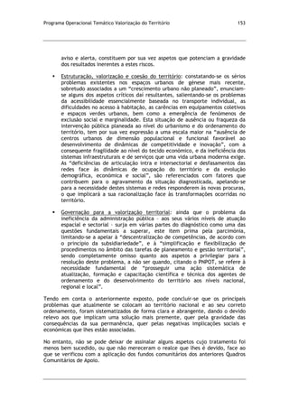 Programa Operacional Temático Valorização do Território 153
aviso e alerta, constituem por sua vez aspetos que potenciam a gravidade
dos resultados inerentes a estes riscos.
 Estruturação, valorização e coesão do território: constatando-se os sérios
problemas existentes nos espaços urbanos de génese mais recente,
sobretudo associados a um “crescimento urbano não planeado”, enunciam-
se alguns dos aspetos críticos daí resultantes, salientando-se os problemas
da acessibilidade essencialmente baseada no transporte individual, as
dificuldades no acesso à habitação, as carências em equipamentos coletivos
e espaços verdes urbanos, bem como a emergência de fenómenos de
exclusão social e marginalidade. Esta situação de ausência ou fraqueza da
intervenção pública planeada ao nível do urbanismo e do ordenamento do
território, tem por sua vez expressão a uma escala maior na “ausência de
centros urbanos de dimensão populacional e funcional favorável ao
desenvolvimento de dinâmicas de competitividade e inovação”, com a
consequente fragilidade ao nível do tecido económico, e da ineficiência dos
sistemas infraestruturais e de serviços que uma vida urbana moderna exige.
As “deficiências de articulação intra e intersectorial e desfasamentos das
redes face às dinâmicas de ocupação do território e da evolução
demográfica, económica e social”, são referenciados com fatores que
contribuem para o agravamento da situação diagnosticada, apelando-se
para a necessidade destes sistemas e redes responderem às novas procuras,
o que implicará a sua racionalização face às transformações ocorridas no
território.
 Governação para a valorização territorial: ainda que o problema da
ineficiência da administração pública – aos seus vários níveis de atuação
espacial e sectorial – surja em várias partes do diagnóstico como uma das
questões fundamentais a superar, este item prima pela parcimónia,
limitando-se a apelar à “descentralização de competências, de acordo com
o princípio da subsidiariedade”, e à “simplificação e flexibilização de
procedimentos no âmbito das tarefas de planeamento e gestão territorial”,
sendo completamente omisso quanto aos aspetos a privilegiar para a
resolução deste problema, a não ser quando, citando o PNPOT, se refere à
necessidade fundamental de “prosseguir uma ação sistemática de
atualização, formação e capacitação científica e técnica dos agentes de
ordenamento e do desenvolvimento do território aos níveis nacional,
regional e local”.
Tendo em conta o anteriormente exposto, pode concluir-se que os principais
problemas que atualmente se colocam ao território nacional e ao seu correto
ordenamento, foram sistematizados de forma clara e abrangente, dando o devido
relevo aos que implicam uma solução mais premente, quer pela gravidade das
consequências da sua permanência, quer pelas negativas implicações sociais e
económicas que lhes estão associadas.
No entanto, não se pode deixar de assinalar alguns aspetos cujo tratamento foi
menos bem sucedido, ou que não mereceram o realce que lhes é devido, face ao
que se verificou com a aplicação dos fundos comunitários dos anteriores Quadros
Comunitários de Apoio.
 