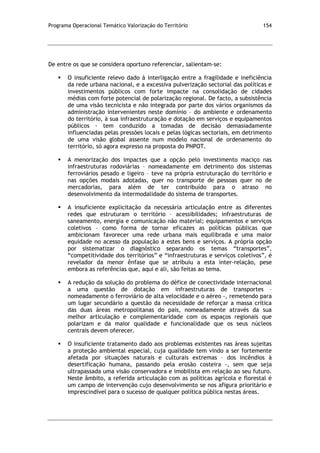 Programa Operacional Temático Valorização do Território 154
De entre os que se considera oportuno referenciar, salientam-se:
 O insuficiente relevo dado à interligação entre a fragilidade e ineficiência
da rede urbana nacional, e a excessiva pulverização sectorial das políticas e
investimentos públicos com forte impacte na consolidação de cidades
médias com forte potencial de polarização regional. De facto, a subsistência
de uma visão tecnicista e não integrada por parte dos vários organismos da
administração intervenientes neste domínio – do ambiente e ordenamento
do território, à sua infraestruturação e dotação em serviços e equipamentos
públicos - tem conduzido a tomadas de decisão demasiadamente
influenciadas pelas pressões locais e pelas lógicas sectoriais, em detrimento
de uma visão global assente num modelo nacional de ordenamento do
território, só agora expresso na proposta do PNPOT.
 A menorização dos impactes que a opção pelo investimento maciço nas
infraestruturas rodoviárias – nomeadamente em detrimento dos sistemas
ferroviários pesado e ligeiro – teve na própria estruturação do território e
nas opções modais adotadas, quer no transporte de pessoas quer no de
mercadorias, para além de ter contribuído para o atraso no
desenvolvimento da intermodalidade do sistema de transportes.
 A insuficiente explicitação da necessária articulação entre as diferentes
redes que estruturam o território – acessibilidades; infraestruturas de
saneamento, energia e comunicação não material; equipamentos e serviços
coletivos – como forma de tornar eficazes as políticas públicas que
ambicionam favorecer uma rede urbana mais equilibrada e uma maior
equidade no acesso da população a estes bens e serviços. A própria opção
por sistematizar o diagnóstico separando os temas “transportes”,
“competitividade dos territórios” e “infraestruturas e serviços coletivos”, é
revelador da menor ênfase que se atribuiu a esta inter-relação, pese
embora as referências que, aqui e ali, são feitas ao tema.
 A redução da solução do problema do défice de conectividade internacional
a uma questão de dotação em infraestruturas de transportes –
nomeadamente o ferroviário de alta velocidade e o aéreo -, remetendo para
um lugar secundário a questão da necessidade de reforçar a massa crítica
das duas áreas metropolitanas do país, nomeadamente através da sua
melhor articulação e complementaridade com os espaços regionais que
polarizam e da maior qualidade e funcionalidade que os seus núcleos
centrais devem oferecer.
 O insuficiente tratamento dado aos problemas existentes nas áreas sujeitas
a proteção ambiental especial, cuja qualidade tem vindo a ser fortemente
afetada por situações naturais e culturais extremas – dos incêndios à
desertificação humana, passando pela erosão costeira -, sem que seja
ultrapassada uma visão conservadora e imobilista em relação ao seu futuro.
Neste âmbito, a referida articulação com as políticas agrícola e florestal é
um campo de intervenção cujo desenvolvimento se nos afigura prioritário e
imprescindível para o sucesso de qualquer política pública nestas áreas.
 