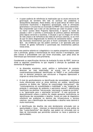 Programa Operacional Temático Valorização do Território 155
 A quase ausência de referências às implicações que as atuais estruturas de
governação do território têm tido no acentuar dos problemas e
desequilíbrios detetados. Neste âmbito, não se pode deixar de referir como
claramente insuficiente o diagnóstico apresentado, onde as afirmações
generalistas e circunscritas ao enunciado no PNPOT são a tónica dominante.
Não compreender que é este um dos domínios por onde irá passar o maior
ou menor sucesso deste Programa Operacional, é ignorar as lições do
passado e abrir o caminho à continuação de políticas públicas dominadas
pelas lógicas sectoriais e localistas. A situação a que se chegou em termos
de rede urbana e de ineficiência das redes de serviços coletivos, ou ao nível
do que foi (bem) diagnosticado no domínio do saneamento básico – apesar
dos volumosos investimentos que para aí foram canalizados nos anteriores
QCA – são evidências que não podem continuar a ser ignoradas pelo que
revelam de gestão ineficiente e pulverizada dos investimentos públicos
nestas áreas.
Como nota positiva salienta-se o diagnóstico e os aspetos prospetivos relacionados
com a prevenção, gestão e monitorização de riscos naturais e tecnológicos, quer
pela clareza e profundidade com que foram enunciados, quer pelas áreas de
intervenção que mencionam como prioritárias.
Considerando as especificações técnicas da Avaliação Ex-Ante do POVT, tecem-se
ainda os seguintes comentários no que respeita à aferição da qualidade dos
elementos de diagnóstico:
 As dimensões económica, social, política e institucional do contexto
deveriam ser mais explicitadas, de acordo com os principais
condicionalismos/problemas identificados no PNPOT e em conformidade
com os domínios temáticos que estruturam o Programa Operacional e
originam os vários Eixos Prioritários;
 O nível de aprofundamento na identificação das necessidades e desafios é
muito diferenciado entre os vários domínios em análise: identificação
exaustiva no âmbito dos “défices de conectividade internacional”, dos
“constrangimentos em acessibilidades e mobilidade” e das “exigências de
proteção e valorização do ambiente e património natural”; identificação
insuficiente nos domínios “estruturação, valorização e coesão do território”
e na “governação para a valorização territorial”. O caso particular do
desenvolvimento urbano e política de cidades apresenta insuficiências na
identificação das necessidades e desafios. Consta em sede de diagnóstico
referência aos problemas no domínio das infraestruturas e serviços
coletivos, mas a identificação das necessidades e desafios neste domínio é
muito insuficiente;
 A identificação dos desafios não está devidamente articulada com as
oportunidades e riscos – interesse no desenvolvimento de uma análise do
tipo “custos/benefícios” dos desafios, que poderá ser articulada com os
tipos de intervenções que permitirão contornar os riscos e potenciar as
oportunidades;
 