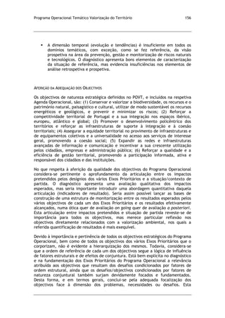 Programa Operacional Temático Valorização do Território 156
 A dimensão temporal (evolução e tendências) é insuficiente em todos os
domínios temáticos, com exceção, como se fez referência, da visão
prospetiva na área da prevenção, gestão e monitorização de riscos naturais
e tecnológicos. O diagnóstico apresenta bons elementos de caracterização
da situação de referência, mas evidencia insuficiências nos elementos de
análise retrospetiva e prospetiva.
AFERIÇÃO DA ADEQUAÇÃO DOS OBJECTIVOS
Os objectivos de natureza estratégica definidos no POVT, e incluídos na respetiva
Agenda Operacional, são: (1) Conservar e valorizar a biodiversidade, os recursos e o
património natural, paisagístico e cultural, utilizar de modo sustentável os recursos
energéticos e geológicos, e prevenir e minimizar os riscos; (2) Reforçar a
competitividade territorial de Portugal e a sua integração nos espaços ibérico,
europeu, atlântico e global; (3) Promover o desenvolvimento policêntrico dos
territórios e reforçar as infraestruturas de suporte à integração e à coesão
territoriais; (4) Assegurar a equidade territorial no provimento de infraestruturas e
de equipamentos coletivos e a universalidade no acesso aos serviços de interesse
geral, promovendo a coesão social; (5) Expandir as redes e infraestruturas
avançadas de informação e comunicação e incentivar a sua crescente utilização
pelos cidadãos, empresas e administração pública; (6) Reforçar a qualidade e a
eficiência de gestão territorial, promovendo a participação informada, ativa e
responsável dos cidadãos e das instituições.
No que respeita à aferição da qualidade dos objectivos do Programa Operacional
considera-se pertinente o aprofundamento da articulação entre os impactos
pretendidos pelos desígnios dos vários Eixos Prioritários e a situação/contexto de
partida. O diagnóstico apresenta uma avaliação qualitativa dos impactos
esperados, mas seria importante introduzir uma abordagem quantitativa daquela
articulação (indicadores de resultado). Seria assim possível lançar as bases de
construção de uma estrutura de monitorização entre os resultados esperados pelos
vários objectivos de cada um dos Eixos Prioritários e os resultados efetivamente
alcançados, numa ótica quer de avaliação on going quer de avaliação a posteriori.
Esta articulação entre impactos pretendidos e situação de partida reveste-se de
importância para todos os objectivos, mas merece particular reflexão nos
objectivos diretamente relacionados com a valorização ambiental, nos quais a
referida quantificação de resultados é mais exequível.
Devido à importância e pertinência de todos os objectivos estratégicos do Programa
Operacional, bem como de todos os objectivos dos vários Eixos Prioritários que o
corporizam, não é evidente a hierarquização dos mesmos. Todavia, considera-se
que a ordem de referência de cada um dos objectivos segue a lógica de influência
de fatores estruturais e de efeitos de conjuntura. Está bem explícita no diagnóstico
e na fundamentação dos Eixos Prioritários do Programa Operacional a relevância
atribuída aos objectivos que resultam dos desafios condicionados por fatores de
ordem estrutural, ainda que os desafios/objectivos condicionados por fatores de
natureza conjuntural também surjam devidamente focados e fundamentados.
Desta forma, e em termos gerais, conclui-se pela adequada focalização dos
objectivos face à dimensão dos problemas, necessidades ou desafios. Esta
 