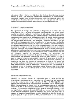 Programa Operacional Temático Valorização do Território 157
adequação é bem evidente nos objectivos dos domínios do ambiente, recursos
naturais e riscos, bem como da conectividade internacional e acessibilidades,
merecendo contudo maior desenvolvimento nos objectivos ligados à política de
cidade (neste domínio, considera-se insuficiente a adequação do enfoque dos
vários objectivos face à dimensão dos problemas, necessidades e desafios).
DIAGNÓSTICO E ADEQUAÇÃO OBJECTIVOS
No seguimento da aferição da qualidade do diagnóstico e da adequação dos
objectivos do POVT, tecem-se as seguintes recomendações: (1) atribuir maior
detalhe de análise à fragilidade e ineficiência da rede urbana nacional, permitindo
o desenvolvimento de intervenções que contribuam para a consolidação de cidades
médias com forte potencial de polarização regional; (2) alertar para os impactes
negativos do investimento maciço em infraestruturas rodoviárias, em detrimento
das infraestruturas ferroviárias, sem garantira a desejável articulação com ao
desenvolvimento do sistema urbano, nomeadamente no que se refere à localização
dos equipamentos estruturantes ; (3) explicitar a necessária articulação entre as
diferentes redes de estruturação do território (acessibilidades, infraestruturas de
saneamento, energia e comunicação não material, equipamentos e serviços
coletivos), alertando para o papel catalisador destas redes na eficácia das políticas
públicas; (4) detalhar o diagnóstico e as intervenções no domínio das áreas sujeitas
a proteção ambiental especial, cuja qualidade tem vindo a ser fortemente afetada
por situações naturais e culturais extremas; (5) desenvolver os
objectivos/intervenções no domínio da política de cidade, articulando-os com a
real dimensão dos problemas, necessidades e desafios neste domínio; (6) alertar
para os impactes negativos que as atuais estruturas de governação do território
têm vindo a desenvolver ao nível dos problemas e desequilíbrios detetados; (7)
concretizar as áreas de intervenção consideradas prioritárias no âmbito da
prevenção, gestão e monitorização de riscos naturais e tecnológicos, domínio muito
bem desenvolvido em sede de diagnóstico e no próprio POVT; (8) aprofundar a
articulação entre os impactes pretendidos pelos desígnios dos vários Eixos
Prioritários do POVT e a situação/contexto de partida (através de indicadores de
resultado).
SISTEMATIZAÇÃO LIÇÕES DO PASSADO
Abordado no capítulo “Lições da experiência para o atual período de
programação”, recomenda-se para este tema: (1) formulação de uma apreciação
crítica das conclusões da avaliação intercalar do POA e do POAT (QCAIII) e da
situação de conclusão destes dois programas (elaborados para o período 2000-
2005); (2) explicitação da ligação entre as conclusões do relatório de avaliação
intervalar do POA no domínio do saneamento básico e o que é agora apresentando
no POVT; (3) no domínio das áreas sujeitas a proteção ambiental especial, e face
aos significativos problemas de sustentabilidade em termos de desenvolvimento
que as mesmas apresentam, deverá ser elaborada uma análise que reflita sobre o
sucesso ou insucesso das políticas e medidas propostas no anterior período de
programação; (4) no que se refere ao POAT, deverá introduzir-se uma apreciação
 