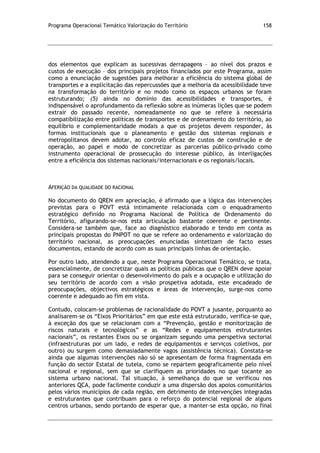Programa Operacional Temático Valorização do Território 158
dos elementos que explicam as sucessivas derrapagens – ao nível dos prazos e
custos de execução – dos principais projetos financiados por este Programa, assim
como a enunciação de sugestões para melhorar a eficiência do sistema global de
transportes e a explicitação das repercussões que a melhoria da acessibilidade teve
na transformação do território e no modo como os espaços urbanos se foram
estruturando; (5) ainda no domínio das acessibilidades e transportes, é
indispensável o aprofundamento da reflexão sobre as inúmeras lições que se podem
extrair do passado recente, nomeadamente no que se refere à necessária
compatibilização entre políticas de transportes e de ordenamento do território, ao
equilíbrio e complementaridade modais a que os projetos devem responder, às
formas institucionais que o planeamento e gestão dos sistemas regionais e
metropolitanos devem adotar, ao controlo eficaz de custos de construção e de
operação, ao papel e modo de concretizar as parcerias público-privado como
instrumento operacional de prossecução do interesse público, às interligações
entre a eficiência dos sistemas nacionais/internacionais e os regionais/locais.
AFERIÇÃO DA QUALIDADE DO RACIONAL
No documento do QREN em apreciação, é afirmado que a lógica das intervenções
previstas para o POVT está intimamente relacionada com o enquadramento
estratégico definido no Programa Nacional de Política de Ordenamento do
Território, afigurando-se-nos esta articulação bastante coerente e pertinente.
Considera-se também que, face ao diagnóstico elaborado e tendo em conta as
principais propostas do PNPOT no que se refere ao ordenamento e valorização do
território nacional, as preocupações enunciadas sintetizam de facto esses
documentos, estando de acordo com as suas principais linhas de orientação.
Por outro lado, atendendo a que, neste Programa Operacional Temático, se trata,
essencialmente, de concretizar quais as políticas públicas que o QREN deve apoiar
para se conseguir orientar o desenvolvimento do país e a ocupação e utilização do
seu território de acordo com a visão prospetiva adotada, este encadeado de
preocupações, objectivos estratégicos e áreas de intervenção, surge-nos como
coerente e adequado ao fim em vista.
Contudo, colocam-se problemas de racionalidade do POVT a jusante, porquanto ao
analisarem-se os “Eixos Prioritários” em que este está estruturado, verifica-se que,
à exceção dos que se relacionam com a “Prevenção, gestão e monitorização de
riscos naturais e tecnológicos” e as “Redes e equipamentos estruturantes
nacionais”, os restantes Eixos ou se organizam segundo uma perspetiva sectorial
(infraestruturas por um lado, e redes de equipamentos e serviços coletivos, por
outro) ou surgem como demasiadamente vagos (assistência técnica). Constata-se
ainda que algumas intervenções não só se apresentam de forma fragmentada em
função do sector Estatal de tutela, como se repartem geograficamente pelo nível
nacional e regional, sem que se clarifiquem as prioridades no que tocante ao
sistema urbano nacional. Tal situação, à semelhança do que se verificou nos
anteriores QCA, pode facilmente conduzir a uma dispersão dos apoios comunitários
pelos vários municípios de cada região, em detrimento de intervenções integradas
e estruturantes que contribuam para o reforço do potencial regional de alguns
centros urbanos, sendo portando de esperar que, a manter-se esta opção, no final
 