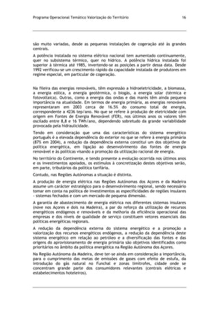 Programa Operacional Temático Valorização do Território 16
são muito variadas, desde as pequenas instalações de cogeração até às grandes
centrais.
A potência instalada no sistema elétrico nacional tem aumentado continuamente,
quer no subsistema térmico, quer no hídrico. A potência hídrica instalada foi
superior à térmica até 1985, invertendo-se as posições a partir dessa data. Desde
1992 verificou-se um crescimento rápido da capacidade instalada de produtores em
regime especial, em particular de cogeração.
Na fileira das energias renováveis, têm expressão a hidroeletricidade, a biomassa,
a energia eólica, a energia geotérmica, o biogás, a energia solar (térmica e
fotovoltaica). Outras, como a energia das ondas e das marés têm ainda pequena
importância na atualidade. Em termos de energia primária, as energias renováveis
representaram em 2003 cerca de 16.5% do consumo total de energia,
correspondente a 4236 tep/ano. No que se refere à produção de eletricidade com
origem em Fontes de Energia Renovável (FER), nos últimos anos os valores têm
oscilado entre 8,8 e 16 TWh/ano, dependendo sobretudo da grande variabilidade
provocada pela hidraulicidade.
Tendo em consideração que uma das características do sistema energético
português é a elevada dependência do exterior no que se refere à energia primária
(87% em 2004), a redução da dependência externa constitui um dos objetivos de
política energética, em ligação ao desenvolvimento das fontes de energia
renovável e às políticas visando a promoção da utilização racional de energia.
No território do Continente, e tendo presente a evolução ocorrida nos últimos anos
e os investimentos apoiados, os estímulos à concretização destes objetivos serão,
em parte, tributários da política tarifária.
Contudo, nas Regiões Autónomas a situação é distinta.
A produção de energia elétrica nas Regiões Autónomas dos Açores e da Madeira
assume um carácter estratégico para o desenvolvimento regional, sendo necessário
tomar em conta na política de investimentos as especificidades de regiões insulares
- sistemas fechados e com um mercado de pequena dimensão.
A garantia de abastecimento de energia elétrica nos diferentes sistemas insulares
(nove nos Açores e dois na Madeira), a par do reforço da utilização de recursos
energéticos endógenos e renováveis e da melhoria da eficiência operacional das
empresas e dos níveis de qualidade de serviço constituem vetores essenciais das
políticas energéticas regionais.
A redução da dependência externa do sistema energético e a promoção a
valorização dos recursos energéticos endógenos, a redução da dependência deste
sistema energético em relação ao petróleo e a diversificação das fontes e das
origens do aprovisionamento de energia primária são objetivos identificados como
prioritários no âmbito da política energética na Região Autónoma dos Açores.
Na Região Autónoma da Madeira, deve ter-se ainda em consideração a importância,
para o cumprimento das metas de emissões de gases com efeito de estufa, da
introdução do gás natural no Funchal e zonas limítrofes, cidade onde se
concentram grande parte dos consumidores relevantes (centrais elétricas e
estabelecimentos hoteleiros).
 