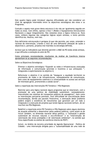 Programa Operacional Temático Valorização do Território 160
Este quadro lógico pode introduzir algumas dificuldades por não considerar um
nível de agregação intermédio entre os objectivos estratégicos dos eixos e os
Programas.
Contudo o aspeto mais grave desta estrutura é ela não ser igualmente seguida em
todos os eixos. Com efeito, apenas o Eixo 1 (Redes e Equipamentos Estruturantes
Nacionais) a segue integralmente. Nos restantes eixos a lógica mistura-se. Nuns
casos, embora algumas das categorias lógicas sejam omissas, o texto permite
identificá-las. Noutros, nem isso.
Esta deficiente estruturação é perigosa já que não permite, por vezes, entender o
racional da intervenção, criando o risco de uma deficiente afetação de ações a
objectivos e, portanto, projetos mal inseridos na estratégia definida.
Acresce que os indicadores que deverão permitir o M&E do PO estão ainda omissos,
o que dificulta a avaliação ex-ante do PO.
Como principais recomendações resultantes da Análise de Coerência Interna
apresentam-se as seguintes recomendações:
Sobre os Objectivos Estratégicos:
Eliminar o objetivo estratégico “Expandir as redes e infraestruturas avançadas
de informação e comunicação (provisão e incentivo à sua utilização) ”,
integrando-o explicitamente no objetivo 4;
Reformular o objetivo 4 no sentido de “Assegurar a equidade territorial no
provimento de redes e de infraestruturas, nomeadamente de comunicação,
bem como de equipamentos coletivos e a universalidade no acesso aos serviços
de interesses geral, promovendo a coesão social”.
Sobre a repartição das intervenções PO Temático / POs Regionais:
Reenviar para uma lógica nacional alguns programas que se relacionam, com a
promoção de uma política de mobilidade sustentável, nomeadamente:
intervenções nos sistemas de transportes públicos de passageiros”, bem como
as intervenções portuárias previstas. Face dificuldade de concretização desta
recomendação, devido aos pacotes financeiros, a atenuação deste problema
poderá exigirá a existência de mecanismos que garantam por um lado a
integração e a execução de projetos que tendo lógicas nacionais tenham, de ser
inscritos nos POs Regionais.
Redefinir a repartição entre PO Temático e POs Regionais sobre alguns domínios
da atuação ambiental a desenvolver pelos poderes públicos, como sejam os de
incluir também, na dimensão nacional dessa política, a “utilização e gestão
sustentável de recursos naturais e eco-eficiência” e as “intervenções de
valorização das áreas protegidas e de valorização ambiental”, no sentido que
ficou especificado na análise de coerência interna do POVT;
Incluir, no âmbito da terceira prioridade da Agenda Operacional – Política de
Cidades - uma intervenção dirigida para a “sustentabilidade de uma rede de
 