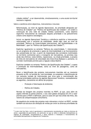 Programa Operacional Temático Valorização do Território 161
cidades médias”, a ser desenvolvida, simultaneamente, a uma escala territorial
nacional e regional.
Sobre a coerência entre objectivos, instrumentos e recursos:
Reformulação, ao nível da Agenda Operacional, da prioridade designada por
“Política de Cidades” por “Política de Qualificação das Cidades”, em ordem à
construção de uma rede de cidades médias sustentáveis, como objetivo
específico instrumental da realização daquela prioridade e do policentrismo
urbano como objetivo estratégico;
Incluir na Agenda Operacional Temática a referência explícita a intervenções
relacionadas com a vertente da mobilidade, desde logo, quer ao nível da
prioridade “Reforço da Conectividade Internacional, das Acessibilidades e da
Mobilidade”, quer na “Política (de Qualificação) das Cidades”8
;
Explicitar igualmente na vertente “Reforço da conectividade…”, intervenções
ou um programa de promoção e apoio da intermodalidade e ao funcionamento
das autoestradas do mar, a partir da implantação dos corredores multimodais
no território continental para o transporte de mercadorias, já previstos mas
ainda não efetivos; neste âmbito, reposicionar, na citada prioridade, o projeto
da linha de mercadorias de velocidade alta Sines-Elvas-Badajoz e, portanto, no
corredor multimodal previsto para a ligação Lisboa-Madrid;
Explicitar também na vertente “Política (de Qualificação) das Cidades”, o apoio
e promoção da intermodalidade, tanto ao nível de passageiros, como de
mercadorias;
Rever a identificação dos projetos instrumentais inseridos até ao momento
presente no PO, no sentido de, com brevidade, se completar a identificação de
um conjunto variado de intervenções que sirva para a concretização das
diversas prioridades políticas da Agenda Operacional Temática, nomeadamente
as seguintes, claramente em défice de projetos:
Proteção e Valorização do Ambiente;
Política de Cidades;
Revisão da listagem dos projetos inseridos no POVT, já que, para além do
aspeto referido na alínea anterior, o seu valor global ultrapassa em 21% o valor
previsto para o POVT e definição, para os casos em que isso ainda não feito, dos
valores da comparticipação comunitária;
Na sequência da revisão dos projetos mais relevantes a incluir no POVT, revisão
também da estrutura de afetação de verbas por entre as diversas prioridades da
8
A este nível faz falta, como é geralmente e unanimemente reconhecida por todos os técnicos do
sector, capacidade de governância, em particular no que se refere à dimensão metropolitana ou
regional da mobilidade, aconselhando-se o apoio explícito à instalação e funcionamento de
Autoridades Metropolitanas ou Regionais de Transportes.
 