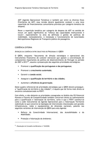 Programa Operacional Temático Valorização do Território 162
AOT (Agenda Operacional Temática) e também por entre os diversos Eixos
Prioritários da AOT; essa revisão deverá igualmente conduzir a uma nova
repartição de financiamentos comunitários previstos por categoria temática da
despesa;
Rever a repartição temática por categoria de despesa da AOT no sentido de
incluir um apoio significativo ao “reforço das capacidades institucionais e
locais”, especialmente na área da definição e gestão de políticas de
mobilidade, nomeadamente, à instalação e funcionamento de Autoridades
Metropolitanas/Regionais de Transporte público de passageiros.
COERÊNCIA EXTERNA
AFERIÇÃO DA COERÊNCIA ENTRE OBJECTIVOS DO PROGRAMA E O QREN
O QREN, enquanto “documento de direção estratégica e operacional dos
instrumentos financeiros de carácter estrutural que apoiam a concretização de
componentes importantes da política de desenvolvimento de Portugal no período
de 2007 a 2013”9
, assume a prossecução das seguintes prioridades estratégicas:
 Promover a qualificação dos portugueses e das portuguesas;
 Promover o crescimento sustentado;
 Garantir a coesão social;
 Assegurar a qualificação do território e das cidades;
 Aumentar a eficiência da governação.
Deste quadro referencial de prioridades estratégias que o QREN deverá prosseguir,
a “qualificação do território e das cidades”, é aquela que de forma mais direta se
encontra consubstanciada no POVT.
Com efeito, e não obstante as prioridades consagradas no âmbito dos PO Potencial
Humano e Fatores de Competitividade também concorrem direta ou indiretamente
para a qualificação e valorização do território, certo é que o POVT constitui-se
como a sede instrumental da Agenda Operacional para a Valorização Territorial
(sobretudo no que concerne às tipologias de intervenções relacionadas com grandes
infraestruturas, redes e equipamentos de dimensão nacional), patente nas
seguintes vertentes de intervenção do QREN para esta Agenda:
 Reforço da Conectividade Internacional, das Acessibilidades e da
Mobilidade;
 Proteção e Valorização do Ambiente;
9
- Resolução do Conselho de Ministros n.º 25/2006.
 