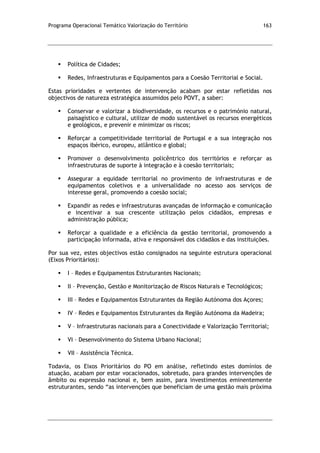 Programa Operacional Temático Valorização do Território 163
 Política de Cidades;
 Redes, Infraestruturas e Equipamentos para a Coesão Territorial e Social.
Estas prioridades e vertentes de intervenção acabam por estar refletidas nos
objectivos de natureza estratégica assumidos pelo POVT, a saber:
 Conservar e valorizar a biodiversidade, os recursos e o património natural,
paisagístico e cultural, utilizar de modo sustentável os recursos energéticos
e geológicos, e prevenir e minimizar os riscos;
 Reforçar a competitividade territorial de Portugal e a sua integração nos
espaços ibérico, europeu, atlântico e global;
 Promover o desenvolvimento policêntrico dos territórios e reforçar as
infraestruturas de suporte à integração e à coesão territoriais;
 Assegurar a equidade territorial no provimento de infraestruturas e de
equipamentos coletivos e a universalidade no acesso aos serviços de
interesse geral, promovendo a coesão social;
 Expandir as redes e infraestruturas avançadas de informação e comunicação
e incentivar a sua crescente utilização pelos cidadãos, empresas e
administração pública;
 Reforçar a qualidade e a eficiência da gestão territorial, promovendo a
participação informada, ativa e responsável dos cidadãos e das instituições.
Por sua vez, estes objectivos estão consignados na seguinte estrutura operacional
(Eixos Prioritários):
 I – Redes e Equipamentos Estruturantes Nacionais;
 II – Prevenção, Gestão e Monitorização de Riscos Naturais e Tecnológicos;
 III – Redes e Equipamentos Estruturantes da Região Autónoma dos Açores;
 IV – Redes e Equipamentos Estruturantes da Região Autónoma da Madeira;
 V – Infraestruturas nacionais para a Conectividade e Valorização Territorial;
 VI – Desenvolvimento do Sistema Urbano Nacional;
 VII – Assistência Técnica.
Todavia, os Eixos Prioritários do PO em análise, refletindo estes domínios de
atuação, acabam por estar vocacionados, sobretudo, para grandes intervenções de
âmbito ou expressão nacional e, bem assim, para investimentos eminentemente
estruturantes, sendo “as intervenções que beneficiam de uma gestão mais próxima
 