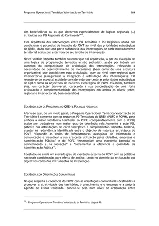 Programa Operacional Temático Valorização do Território 164
dos beneficiários ou as que decorrem essencialmente de lógicas regionais (…)
atribuídas aos PO Regionais do Continente”10
.
Esta repartição das intervenções entre PO Temático e PO Regionais acaba por
condicionar o potencial de impacte do POVT ao nível das prioridades estratégicas
do QREN, dado que uma parte substancial das intervenções de cariz marcadamente
territorial acaba por estar fora do seu âmbito de intervenção.
Neste sentido importa também salientar que tal repartição, a par da assunção de
uma lógica de programação temática (e não sectorial), acaba por induzir um
aumento da complexidade de articulação das intervenções, relevando a
necessidade de desenvolvimento de mecanismos (bem como de uma estrutura
organizativa) que possibilitem esta articulação, quer ao nível inter-regional quer
intersectorial (assegurando a integração e articulação das intervenções). Tal
reveste-se de especial acuidade considerando que tanto as prioridades estratégicas
do QREN como os objectivos de natureza estratégica do POVT assumem, também
eles, um carácter transversal, carecendo a sua concretização de uma forte
articulação e complementaridade das intervenções em ambos os níveis (inter-
regional e intersectorial, bem entendido).
COERÊNCIA COM OS PROGRAMAS DO QREN E POLÍTICAS NACIONAIS
Aferiu-se que, de um modo geral, o Programa Operacional Temático Valorização do
Território é coerente com os restantes PO Temáticos do QREN (POFC e POPH), pese
embora a maior incidência territorial do POFC (comparativamente com o POPH)
acabe por traduzir-se num maior grau de coerência relativamente a este PO,
patente nas articulações de cariz sinergético e complementar. Importa, todavia,
atentar na redundância identificada entre o objetivo de natureza estratégica do
POVT “Expandir as redes de infraestruturas avançadas de informação e
comunicação e incentivar a sua crescente utilização pelos cidadãos, empresas e
Administração Pública” e do POFC “Desenvolver uma economia baseada no
conhecimento e na inovação” e “Incrementar a eficiência e qualidade da
Administração Pública”.
Constatou-se ainda um elevado grau de coerência externa do POVT com as políticas
nacionais consideradas para efeito de análise, tanto no domínio da articulação dos
objectivos como dos instrumentos de intervenção.
COERÊNCIA COM ORIENTAÇÕES COMUNITÁRIAS
No que respeita à coerência do POVT com as orientações comunitárias destinadas a
promover a atratividade dos territórios, o crescimento e o emprego e a própria
Agenda de Lisboa renovada, conclui-se pelo bom nível de articulação entre
10
- Programa Operacional Temático Valorização do Território, página 48.
 